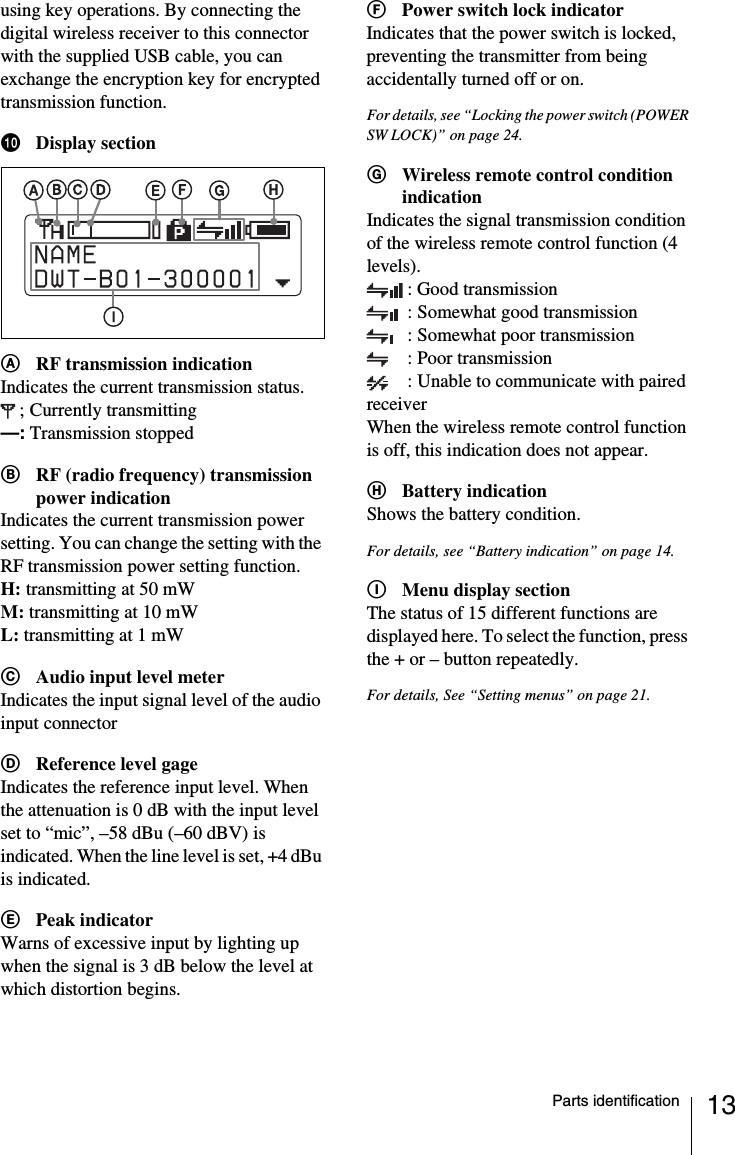 13Parts identificationusing key operations. By connecting the digital wireless receiver to this connector with the supplied USB cable, you can exchange the encryption key for encrypted transmission function.jDisplay sectionARF transmission indicationIndicates the current transmission status.; Currently transmitting&mdash;: Transmission stoppedBRF (radio frequency) transmission power indicationIndicates the current transmission power setting. You can change the setting with the RF transmission power setting function.H: transmitting at 50 mWM: transmitting at 10 mWL: transmitting at 1 mWCAudio input level meterIndicates the input signal level of the audio input connectorDReference level gageIndicates the reference input level. When the attenuation is 0 dB with the input level set to &ldquo;mic&rdquo;, &ndash;58 dBu (&ndash;60 dBV) is indicated. When the line level is set, +4 dBu is indicated.EPeak indicatorWarns of excessive input by lighting up when the signal is 3 dB below the level at which distortion begins.FPower switch lock indicatorIndicates that the power switch is locked, preventing the transmitter from being accidentally turned off or on.For details, see &ldquo;Locking the power switch (POWER SW LOCK)&rdquo; on page 24.GWireless remote control condition indicationIndicates the signal transmission condition of the wireless remote control function (4 levels).: Good transmission: Somewhat good transmission: Somewhat poor transmission: Poor transmission: Unable to communicate with paired receiverWhen the wireless remote control function is off, this indication does not appear.HBattery indicationShows the battery condition.For details, see &ldquo;Battery indication&rdquo; on page 14.IMenu display sectionThe status of 15 different functions are displayed here. To select the function, press the + or &ndash; button repeatedly.For details, See &ldquo;Setting menus&rdquo; on page 21.