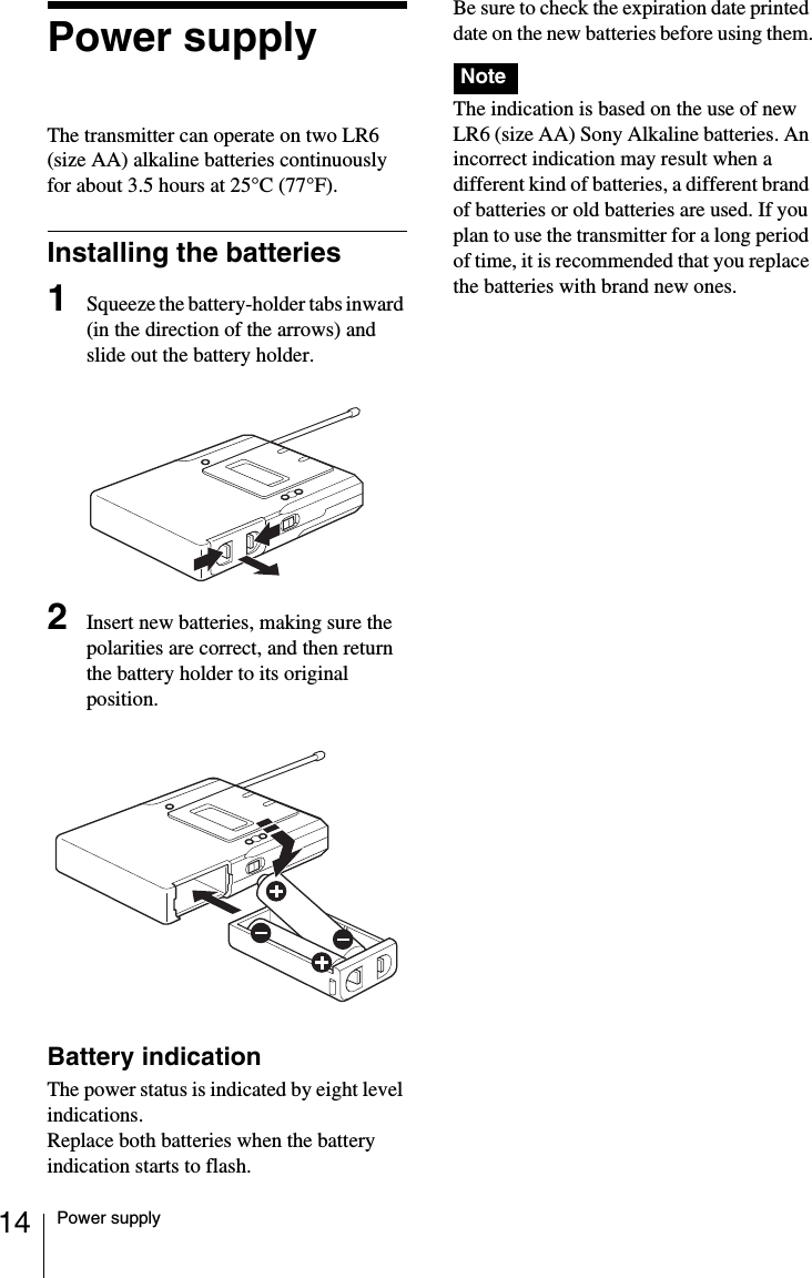 14 Power supplyPower supplyThe transmitter can operate on two LR6 (size AA) alkaline batteries continuously for about 3.5 hours at 25&deg;C (77&deg;F).Installing the batteries1Squeeze the battery-holder tabs inward (in the direction of the arrows) and slide out the battery holder.2Insert new batteries, making sure the polarities are correct, and then return the battery holder to its original position.Battery indicationThe power status is indicated by eight level indications. Replace both batteries when the battery indication starts to flash.Be sure to check the expiration date printed date on the new batteries before using them.The indication is based on the use of new LR6 (size AA) Sony Alkaline batteries. An incorrect indication may result when a different kind of batteries, a different brand of batteries or old batteries are used. If you plan to use the transmitter for a long period of time, it is recommended that you replace the batteries with brand new ones.Note