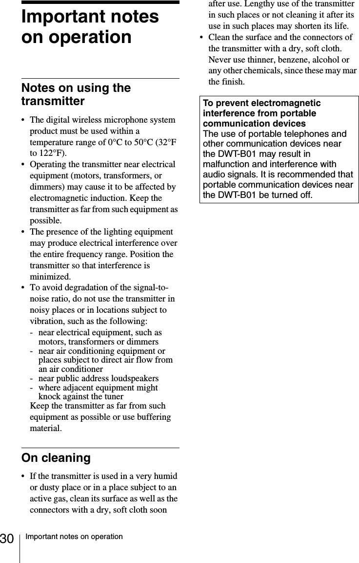 30 Important notes on operationImportant notes on operationNotes on using the transmitter&bull; The digital wireless microphone system product must be used within a temperature range of 0&deg;C to 50&deg;C (32&deg;F to 122&deg;F).&bull; Operating the transmitter near electrical equipment (motors, transformers, or dimmers) may cause it to be affected by electromagnetic induction. Keep the transmitter as far from such equipment as possible.&bull; The presence of the lighting equipment may produce electrical interference over the entire frequency range. Position the transmitter so that interference is minimized.&bull; To avoid degradation of the signal-to-noise ratio, do not use the transmitter in noisy places or in locations subject to vibration, such as the following:- near electrical equipment, such as motors, transformers or dimmers- near air conditioning equipment or places subject to direct air flow from an air conditioner- near public address loudspeakers- where adjacent equipment might knock against the tunerKeep the transmitter as far from such equipment as possible or use buffering material.On cleaning&bull; If the transmitter is used in a very humid or dusty place or in a place subject to an active gas, clean its surface as well as the connectors with a dry, soft cloth soon after use. Lengthy use of the transmitter in such places or not cleaning it after its use in such places may shorten its life.&bull; Clean the surface and the connectors of the transmitter with a dry, soft cloth. Never use thinner, benzene, alcohol or any other chemicals, since these may mar the finish.To prevent electromagnetic interference from portable communication devicesThe use of portable telephones and other communication devices near the DWT-B01 may result in malfunction and interference with audio signals. It is recommended that portable communication devices near the DWT-B01 be turned off.