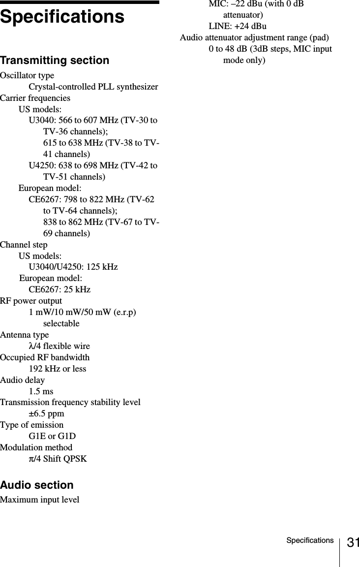 31SpecificationsSpecificationsTransmitting sectionOscillator typeCrystal-controlled PLL synthesizerCarrier frequenciesUS models: U3040: 566 to 607 MHz (TV-30 to TV-36 channels); 615 to 638 MHz (TV-38 to TV-41 channels)U4250: 638 to 698 MHz (TV-42 to TV-51 channels)European model: CE6267: 798 to 822 MHz (TV-62 to TV-64 channels); 838 to 862 MHz (TV-67 to TV-69 channels)Channel stepUS models: U3040/U4250: 125 kHzEuropean model: CE6267: 25 kHzRF power output1 mW/10 mW/50 mW (e.r.p) selectableAntenna type&lambda;/4 flexible wireOccupied RF bandwidth192 kHz or lessAudio delay1.5 msTransmission frequency stability level&plusmn;6.5 ppmType of emissionG1E or G1DModulation method&pi;/4 Shift QPSKAudio sectionMaximum input levelMIC: &ndash;22 dBu (with 0 dB attenuator)LINE: +24 dBuAudio attenuator adjustment range (pad) 0 to 48 dB (3dB steps, MIC input mode only)