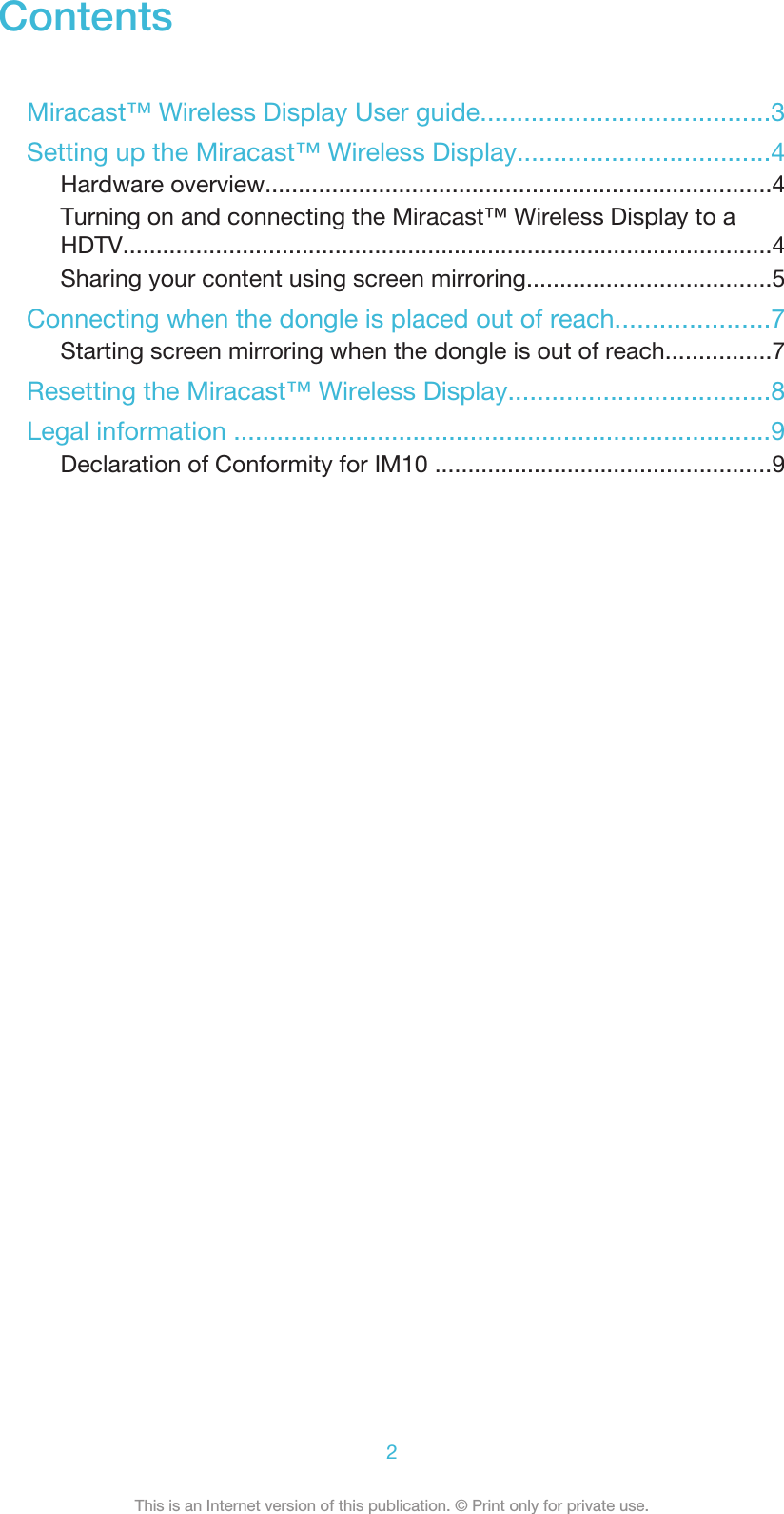 ContentsMiracast™ Wireless Display User guide........................................3Setting up the Miracast™ Wireless Display...................................4Hardware overview............................................................................4Turning on and connecting the Miracast™ Wireless Display to aHDTV..................................................................................................4Sharing your content using screen mirroring.....................................5Connecting when the dongle is placed out of reach.....................7Starting screen mirroring when the dongle is out of reach................7Resetting the Miracast™ Wireless Display....................................8Legal information ...........................................................................9Declaration of Conformity for IM10 ...................................................92This is an Internet version of this publication. © Print only for private use.