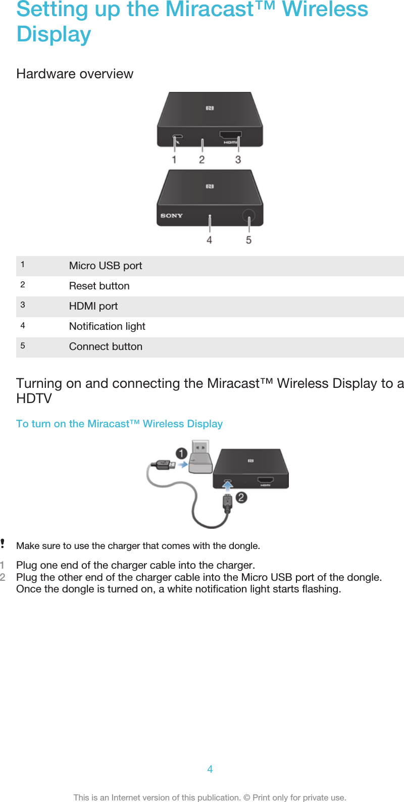 Setting up the Miracast™ WirelessDisplayHardware overview1Micro USB port2Reset button3HDMI port4Notification light5Connect buttonTurning on and connecting the Miracast™ Wireless Display to aHDTVTo turn on the Miracast™ Wireless DisplayMake sure to use the charger that comes with the dongle.1Plug one end of the charger cable into the charger.2Plug the other end of the charger cable into the Micro USB port of the dongle.Once the dongle is turned on, a white notification light starts flashing.4This is an Internet version of this publication. © Print only for private use.