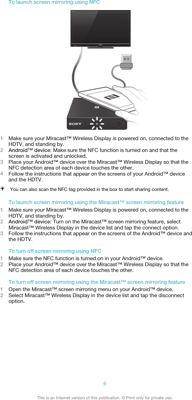 To launch screen mirroring using NFC1Make sure your Miracast™ Wireless Display is powered on, connected to theHDTV, and standing by.2Android™ device: Make sure the NFC function is turned on and that thescreen is activated and unlocked.3Place your Android™ device over the Miracast™ Wireless Display so that theNFC detection area of each device touches the other.4Follow the instructions that appear on the screens of your Android™ deviceand the HDTV.You can also scan the NFC tag provided in the box to start sharing content.To launch screen mirroring using the Miracast™ screen mirroring feature1Make sure your Miracast™ Wireless Display is powered on, connected to theHDTV, and standing by.2Android™ device: Turn on the Miracast™ screen mirroring feature, selectMiracast™ Wireless Display in the device list and tap the connect option.3Follow the instructions that appear on the screens of the Android™ device andthe HDTV.To turn off screen mirroring using NFC1Make sure the NFC function is turned on in your Android™ device.2Place your Android™ device over the Miracast™ Wireless Display so that theNFC detection area of each device touches the other.To turn off screen mirroring using the Miracast™ screen mirroring feature1Open the Miracast™ screen mirroring menu on your Android™ device.2Select Miracast™ Wireless Display in the device list and tap the disconnectoption.6This is an Internet version of this publication. © Print only for private use.