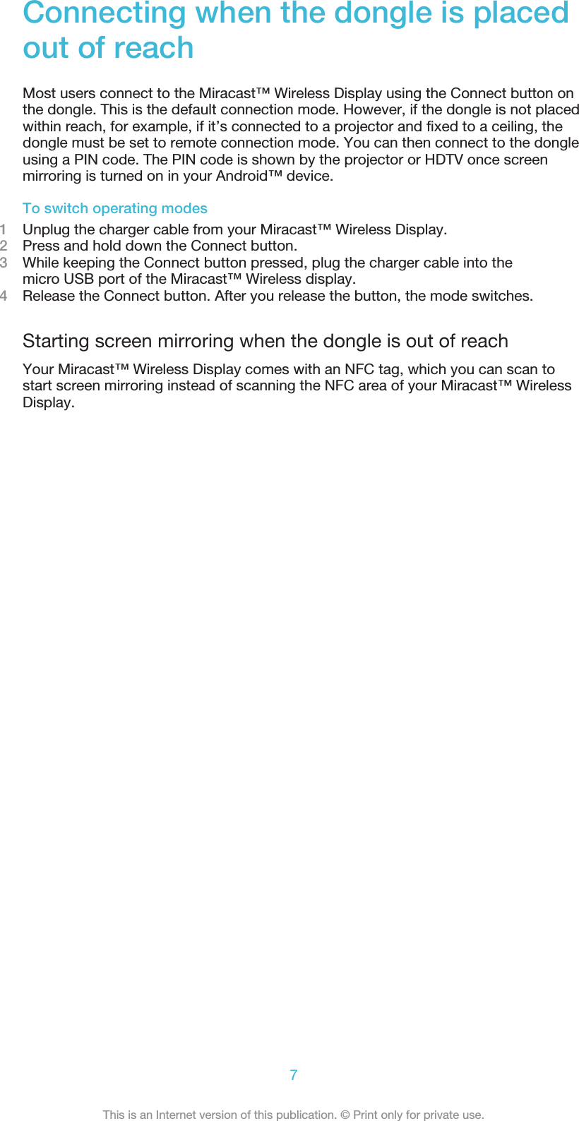 Connecting when the dongle is placedout of reachMost users connect to the Miracast™ Wireless Display using the Connect button onthe dongle. This is the default connection mode. However, if the dongle is not placedwithin reach, for example, if it’s connected to a projector and fixed to a ceiling, thedongle must be set to remote connection mode. You can then connect to the dongleusing a PIN code. The PIN code is shown by the projector or HDTV once screenmirroring is turned on in your Android™ device.To switch operating modes1Unplug the charger cable from your Miracast™ Wireless Display.2Press and hold down the Connect button.3While keeping the Connect button pressed, plug the charger cable into themicro USB port of the Miracast™ Wireless display.4Release the Connect button. After you release the button, the mode switches.Starting screen mirroring when the dongle is out of reachYour Miracast™ Wireless Display comes with an NFC tag, which you can scan tostart screen mirroring instead of scanning the NFC area of your Miracast™ WirelessDisplay.7This is an Internet version of this publication. © Print only for private use.