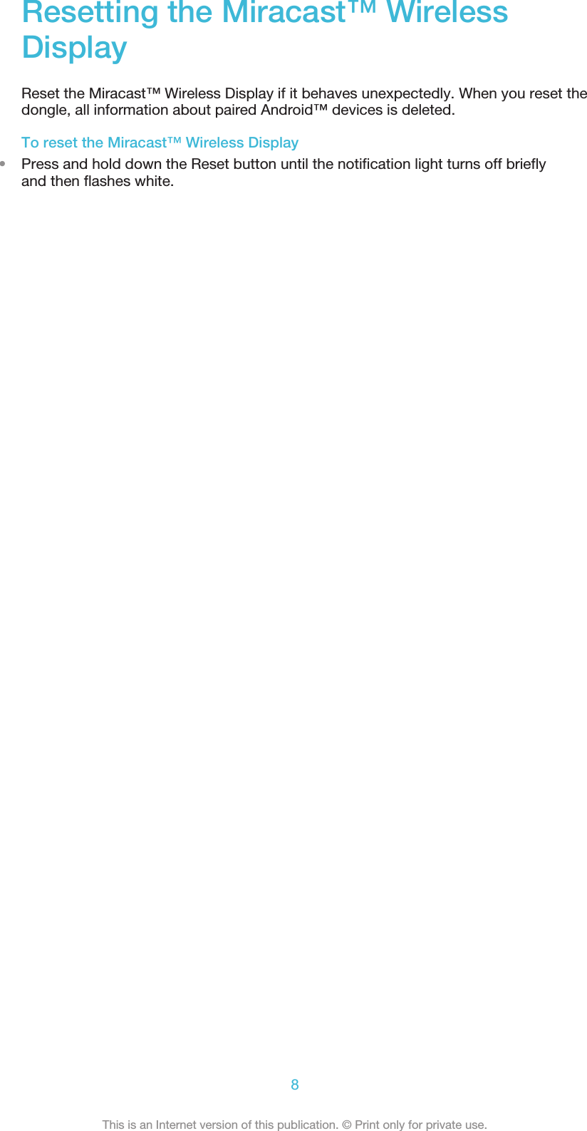 Resetting the Miracast™ WirelessDisplayReset the Miracast™ Wireless Display if it behaves unexpectedly. When you reset thedongle, all information about paired Android™ devices is deleted.To reset the Miracast™ Wireless Display•Press and hold down the Reset button until the notification light turns off brieflyand then flashes white.8This is an Internet version of this publication. © Print only for private use.