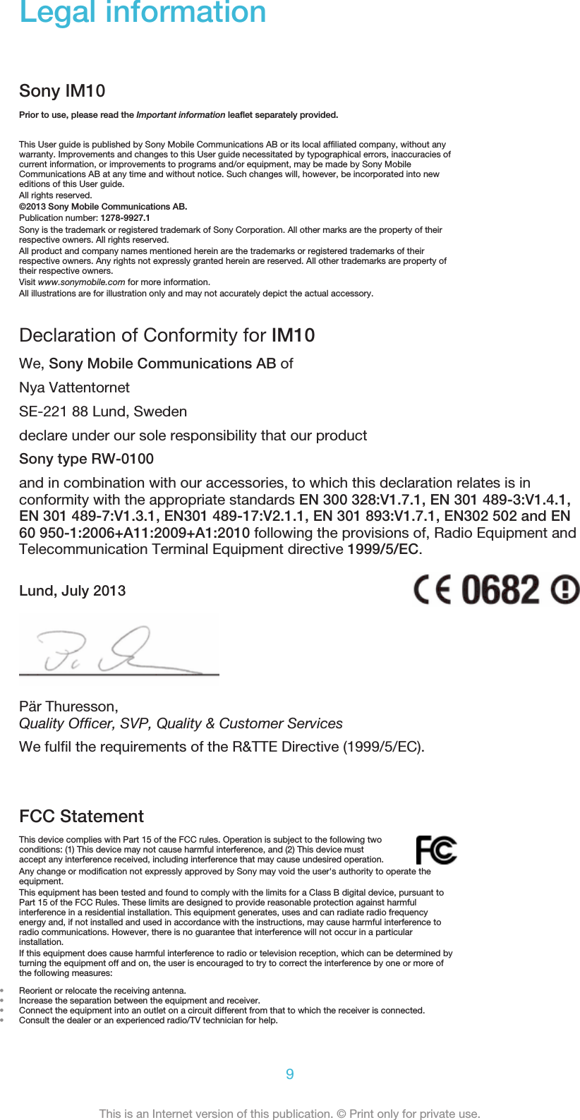 Legal informationSony IM10Prior to use, please read the Important information leaflet separately provided.This User guide is published by Sony Mobile Communications AB or its local affiliated company, without anywarranty. Improvements and changes to this User guide necessitated by typographical errors, inaccuracies ofcurrent information, or improvements to programs and/or equipment, may be made by Sony MobileCommunications AB at any time and without notice. Such changes will, however, be incorporated into neweditions of this User guide.All rights reserved.©2013 Sony Mobile Communications AB.Publication number: 1278-9927.1Sony is the trademark or registered trademark of Sony Corporation. All other marks are the property of theirrespective owners. All rights reserved.All product and company names mentioned herein are the trademarks or registered trademarks of theirrespective owners. Any rights not expressly granted herein are reserved. All other trademarks are property oftheir respective owners.Visit www.sonymobile.com for more information.All illustrations are for illustration only and may not accurately depict the actual accessory.Declaration of Conformity for IM10We, Sony Mobile Communications AB ofNya VattentornetSE-221 88 Lund, Swedendeclare under our sole responsibility that our productSony type RW-0100and in combination with our accessories, to which this declaration relates is inconformity with the appropriate standards EN 300 328:V1.7.1, EN 301 489-3:V1.4.1,EN 301 489-7:V1.3.1, EN301 489-17:V2.1.1, EN 301 893:V1.7.1, EN302 502 and EN60 950-1:2006+A11:2009+A1:2010 following the provisions of, Radio Equipment andTelecommunication Terminal Equipment directive 1999/5/EC.Lund, July 2013Pär Thuresson,Quality Officer, SVP, Quality &amp; Customer ServicesWe fulfil the requirements of the R&amp;TTE Directive (1999/5/EC).FCC StatementThis device complies with Part 15 of the FCC rules. Operation is subject to the following twoconditions: (1) This device may not cause harmful interference, and (2) This device mustaccept any interference received, including interference that may cause undesired operation.Any change or modification not expressly approved by Sony may void the user&apos;s authority to operate theequipment.This equipment has been tested and found to comply with the limits for a Class B digital device, pursuant toPart 15 of the FCC Rules. These limits are designed to provide reasonable protection against harmfulinterference in a residential installation. This equipment generates, uses and can radiate radio frequencyenergy and, if not installed and used in accordance with the instructions, may cause harmful interference toradio communications. However, there is no guarantee that interference will not occur in a particularinstallation.If this equipment does cause harmful interference to radio or television reception, which can be determined byturning the equipment off and on, the user is encouraged to try to correct the interference by one or more ofthe following measures:•Reorient or relocate the receiving antenna.•Increase the separation between the equipment and receiver.•Connect the equipment into an outlet on a circuit different from that to which the receiver is connected.•Consult the dealer or an experienced radio/TV technician for help.9This is an Internet version of this publication. © Print only for private use.