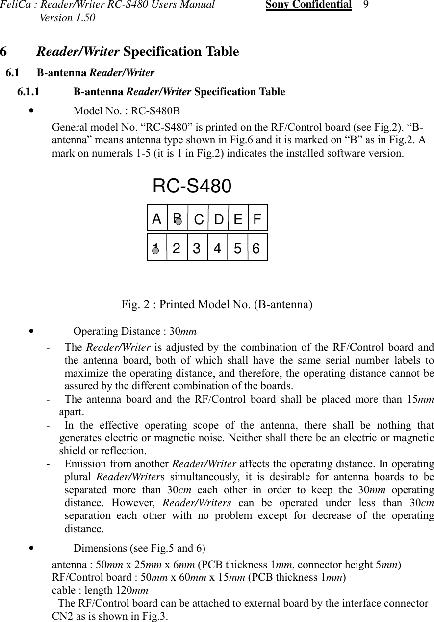 FeliCa : Reader/Writer RC-S480 Users Manual                  Sony Confidential    9              Version 1.50 6Reader/Writer Specification Table 6.1 B-antenna Reader/Writer 6.1.1 B-antenna Reader/Writer Specification Table•Model No. : RC-S480BGeneral model No. “RC-S480” is printed on the RF/Control board (see Fig.2). “B-antenna” means antenna type shown in Fig.6 and it is marked on “B” as in Fig.2. Amark on numerals 1-5 (it is 1 in Fig.2) indicates the installed software version.Fig. 2 : Printed Model No. (B-antenna)•Operating Distance : 30mm- The Reader/Writer is adjusted by the combination of the RF/Control board andthe antenna board, both of which shall have the same serial number labels tomaximize the operating distance, and therefore, the operating distance cannot beassured by the different combination of the boards.- The antenna board and the RF/Control board shall be placed more than 15mmapart.- In the effective operating scope of the antenna, there shall be nothing thatgenerates electric or magnetic noise. Neither shall there be an electric or magneticshield or reflection.- Emission from another Reader/Writer affects the operating distance. In operatingplural  Reader/Writers simultaneously, it is desirable for antenna boards to beseparated more than 30cm each other in order to keep the 30mm operatingdistance. However, Reader/Writers can be operated under less than 30cmseparation each other with no problem except for decrease of the operatingdistance.•Dimensions (see Fig.5 and 6) antenna : 50mm x 25mm x 6mm (PCB thickness 1mm, connector height 5mm) RF/Control board : 50mm x 60mm x 15mm (PCB thickness 1mm) cable : length 120mmThe RF/Control board can be attached to external board by the interface connectorCN2 as is shown in Fig.3.RC-S480ABDCEF123456