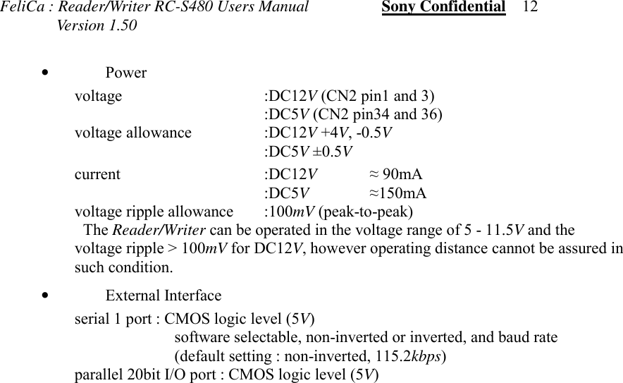 FeliCa : Reader/Writer RC-S480 Users Manual                  Sony Confidential    12              Version 1.50•Power voltage :DC12V (CN2 pin1 and 3) :DC5V (CN2 pin34 and 36) voltage allowance  :DC12V +4V, -0.5V :DC5V ±0.5V current :DC12V≈ 90mA :DC5V≈150mA voltage ripple allowance :100mV (peak-to-peak) The Reader/Writer can be operated in the voltage range of 5 - 11.5V and thevoltage ripple &gt; 100mV for DC12V, however operating distance cannot be assured insuch condition.•External Interfaceserial 1 port : CMOS logic level (5V)software selectable, non-inverted or inverted, and baud rate(default setting : non-inverted, 115.2kbps)parallel 20bit I/O port : CMOS logic level (5V)