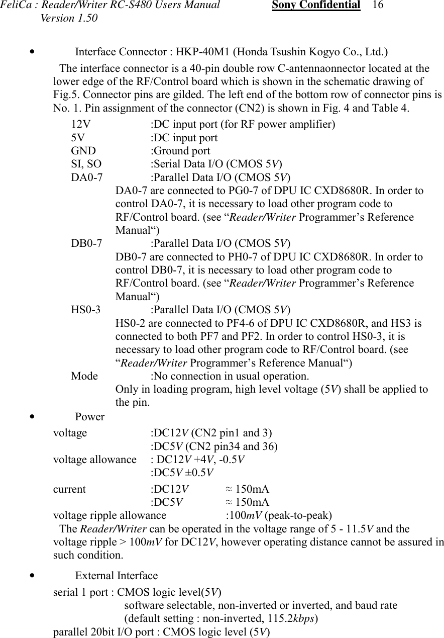 FeliCa : Reader/Writer RC-S480 Users Manual                  Sony Confidential    16              Version 1.50&bull;Interface Connector : HKP-40M1 (Honda Tsushin Kogyo Co., Ltd.) The interface connector is a 40-pin double row C-antennaonnector located at thelower edge of the RF/Control board which is shown in the schematic drawing ofFig.5. Connector pins are gilded. The left end of the bottom row of connector pins isNo. 1. Pin assignment of the connector (CN2) is shown in Fig. 4 and Table 4. 12V :DC input port (for RF power amplifier) 5V :DC input port GND :Ground port SI, SO :Serial Data I/O (CMOS 5V) DA0-7 :Parallel Data I/O (CMOS 5V) DA0-7 are connected to PG0-7 of DPU IC CXD8680R. In order tocontrol DA0-7, it is necessary to load other program code toRF/Control board. (see &ldquo;Reader/Writer Programmer&rsquo;s ReferenceManual&ldquo;) DB0-7 :Parallel Data I/O (CMOS 5V) DB0-7 are connected to PH0-7 of DPU IC CXD8680R. In order tocontrol DB0-7, it is necessary to load other program code toRF/Control board. (see &ldquo;Reader/Writer Programmer&rsquo;s ReferenceManual&ldquo;) HS0-3 :Parallel Data I/O (CMOS 5V) HS0-2 are connected to PF4-6 of DPU IC CXD8680R, and HS3 isconnected to both PF7 and PF2. In order to control HS0-3, it isnecessary to load other program code to RF/Control board. (see&ldquo;Reader/Writer Programmer&rsquo;s Reference Manual&ldquo;) Mode :No connection in usual operation. Only in loading program, high level voltage (5V) shall be applied tothe pin.&bull;Power voltage :DC12V (CN2 pin1 and 3) :DC5V (CN2 pin34 and 36) voltage allowance  : DC12V +4V, -0.5V :DC5V &plusmn;0.5V current :DC12V&asymp; 150mA :DC5V&asymp; 150mA voltage ripple allowance :100mV (peak-to-peak) The Reader/Writer can be operated in the voltage range of 5 - 11.5V and thevoltage ripple > 100mV for DC12V, however operating distance cannot be assured insuch condition.&bull;External Interfaceserial 1 port : CMOS logic level(5V)software selectable, non-inverted or inverted, and baud rate(default setting : non-inverted, 115.2kbps)parallel 20bit I/O port : CMOS logic level (5V)