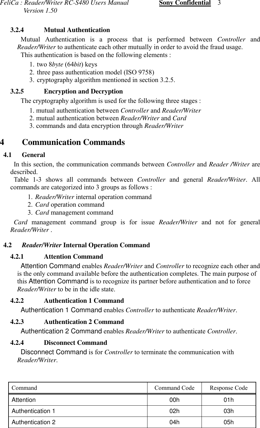 FeliCa : Reader/Writer RC-S480 Users Manual                  Sony Confidential    3              Version 1.503.2.4 Mutual AuthenticationMutual Authentication is a process that is performed between Controller andReader/Writer to authenticate each other mutually in order to avoid the fraud usage.This authentication is based on the following elements :1.  two 8byte (64bit) keys2.  three pass authentication model (ISO 9758)3.  cryptography algorithm mentioned in section 3.2.5. 3.2.5 Encryption and Decryption The cryptography algorithm is used for the following three stages :1. mutual authentication between Controller and Reader/Writer2. mutual authentication between Reader/Writer and Card3. commands and data encryption through Reader/Writer4 Communication Commands 4.1 General In this section, the communication commands between Controller and Reader /Writer aredescribed. Table 1-3 shows all commands between Controller and general Reader/Writer. Allcommands are categorized into 3 groups as follows :1. Reader/Writer internal operation command2. Card operation command3. Card management command Card management command group is for issue Reader/Writer and not for generalReader/Writer . 4.2 Reader/Writer Internal Operation Command 4.2.1 Attention Command Attention Command enables Reader/Writer and Controller to recognize each other andis the only command available before the authentication completes. The main purpose ofthis Attention Command is to recognize its partner before authentication and to forceReader/Writer to be in the idle state. 4.2.2 Authentication 1 Command Authentication 1 Command enables Controller to authenticate Reader/Writer. 4.2.3 Authentication 2 Command Authentication 2 Command enables Reader/Writer to authenticate Controller. 4.2.4 Disconnect Command Disconnect Command is for Controller to terminate the communication withReader/Writer. Command Command Code Response CodeAttention 00h 01hAuthentication 1 02h 03hAuthentication 2 04h 05h