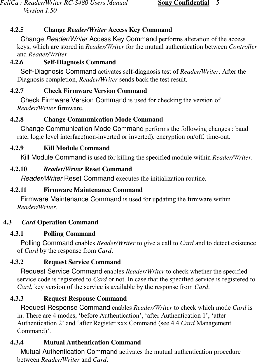 FeliCa : Reader/Writer RC-S480 Users Manual                  Sony Confidential    5              Version 1.50 4.2.5 Change Reader/Writer Access Key Command Change Reader/Writer Access Key Command performs alteration of the accesskeys, which are stored in Reader/Writer for the mutual authentication between Controllerand Reader/Writer.      4.2.6 Self-Diagnosis Command Self-Diagnosis Command activates self-diagnosis test of Reader/Writer. After theDiagnosis completion, Reader/Writer sends back the test result. 4.2.7 Check Firmware Version Command Check Firmware Version Command is used for checking the version ofReader/Writer firmware. 4.2.8 Change Communication Mode Command Change Communication Mode Command performs the following changes : baudrate, logic level interface(non-inverted or inverted), encryption on/off, time-out. 4.2.9 Kill Module Command Kill Module Command is used for killing the specified module within Reader/Writer. 4.2.10 Reader/Writer Reset Command Reader/Writer Reset Command executes the initialization routine. 4.2.11 Firmware Maintenance Command Firmware Maintenance Command is used for updating the firmware withinReader/Writer. 4.3 Card Operation Command 4.3.1 Polling Command Polling Command enables Reader/Writer to give a call to Card and to detect existenceof Card by the response from Card. 4.3.2 Request Service Command Request Service Command enables Reader/Writer to check whether the specifiedservice code is registered to Card or not. In case that the specified service is registered toCard, key version of the service is available by the response from Card. 4.3.3 Request Response Command Request Response Command enables Reader/Writer to check which mode Card isin. There are 4 modes, &lsquo;before Authentication&rsquo;, &lsquo;after Authentication 1&rsquo;, &lsquo;afterAuthentication 2&rsquo; and &lsquo;after Register xxx Command (see 4.4 Card ManagementCommand)&rsquo;. 4.3.4 Mutual Authentication Command Mutual Authentication Command activates the mutual authentication procedurebetween Reader/Writer and Card.