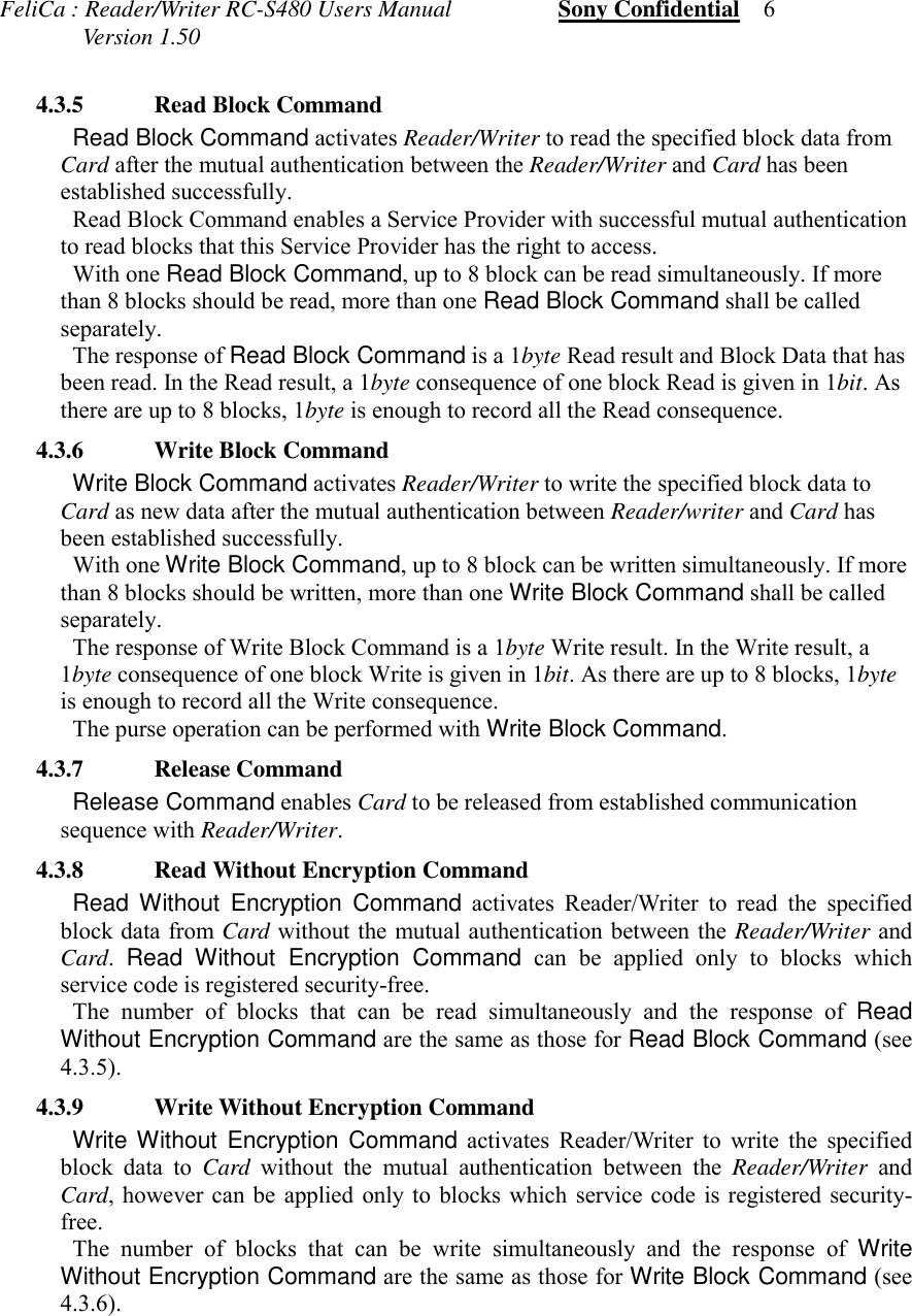 FeliCa : Reader/Writer RC-S480 Users Manual                  Sony Confidential    6              Version 1.50 4.3.5 Read Block Command Read Block Command activates Reader/Writer to read the specified block data fromCard after the mutual authentication between the Reader/Writer and Card has beenestablished successfully. Read Block Command enables a Service Provider with successful mutual authenticationto read blocks that this Service Provider has the right to access. With one Read Block Command, up to 8 block can be read simultaneously. If morethan 8 blocks should be read, more than one Read Block Command shall be calledseparately. The response of Read Block Command is a 1byte Read result and Block Data that hasbeen read. In the Read result, a 1byte consequence of one block Read is given in 1bit. Asthere are up to 8 blocks, 1byte is enough to record all the Read consequence. 4.3.6 Write Block Command Write Block Command activates Reader/Writer to write the specified block data toCard as new data after the mutual authentication between Reader/writer and Card hasbeen established successfully. With one Write Block Command, up to 8 block can be written simultaneously. If morethan 8 blocks should be written, more than one Write Block Command shall be calledseparately. The response of Write Block Command is a 1byte Write result. In the Write result, a1byte consequence of one block Write is given in 1bit. As there are up to 8 blocks, 1byteis enough to record all the Write consequence. The purse operation can be performed with Write Block Command. 4.3.7 Release Command Release Command enables Card to be released from established communicationsequence with Reader/Writer. 4.3.8 Read Without Encryption Command Read Without Encryption Command activates Reader/Writer to read the specifiedblock data from Card without the mutual authentication between the Reader/Writer andCard.  Read Without Encryption Command can be applied only to blocks whichservice code is registered security-free. The number of blocks that can be read simultaneously and the response of ReadWithout Encryption Command are the same as those for Read Block Command (see4.3.5). 4.3.9 Write Without Encryption Command Write Without Encryption Command activates Reader/Writer to write the specifiedblock data to Card without the mutual authentication between the Reader/Writer andCard, however can be applied only to blocks which service code is registered security-free. The number of blocks that can be write simultaneously and the response of WriteWithout Encryption Command are the same as those for Write Block Command (see4.3.6).