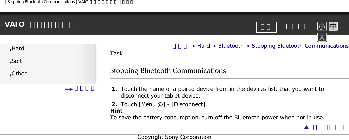 | Stopping Bluetooth Communications | VAIO 電子マニュアル | ソニーVAIO 電子マニュアル     文字サイズ印刷HardSoftOther 目次一覧トップ &gt; Hard &gt; Bluetooth &gt; Stopping Bluetooth CommunicationsTaskStopping Bluetooth Communications1.  Touch the name of a paired device from in the devices list, that you want to disconnect your tablet device.2.  Touch [Menu @] - [Disconnect].HintTo save the battery consumption, turn off the Bluetooth power when not in use. ページトップへCopyright Sony Corporation