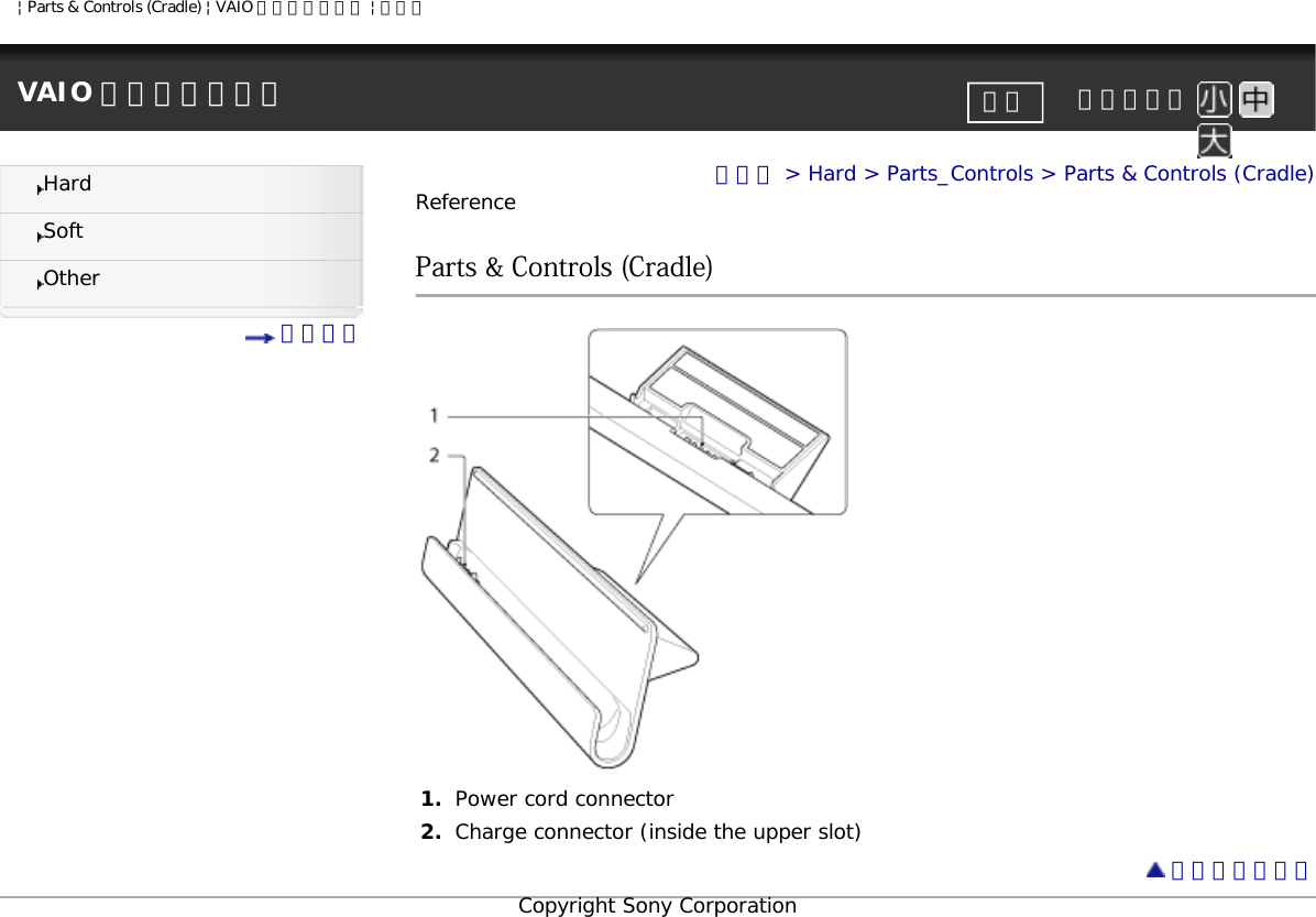 | Parts &amp; Controls (Cradle) | VAIO 電子マニュアル | ソニーVAIO 電子マニュアル     文字サイズ印刷HardSoftOther 目次一覧トップ &gt; Hard &gt; Parts_Controls &gt; Parts &amp; Controls (Cradle)ReferenceParts &amp; Controls (Cradle)1.  Power cord connector2.  Charge connector (inside the upper slot) ページトップへCopyright Sony Corporation