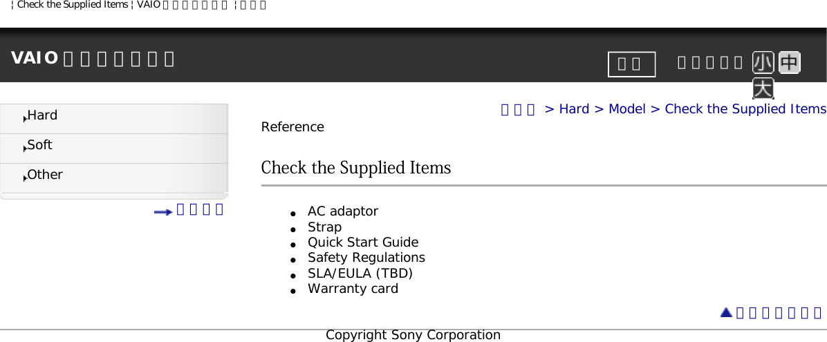 | Check the Supplied Items | VAIO 電子マニュアル | ソニーVAIO 電子マニュアル     文字サイズ印刷HardSoftOther 目次一覧トップ &gt; Hard &gt; Model &gt; Check the Supplied ItemsReferenceCheck the Supplied Items●     AC adaptor●     Strap●     Quick Start Guide●     Safety Regulations●     SLA/EULA (TBD)●     Warranty card ページトップへCopyright Sony Corporation