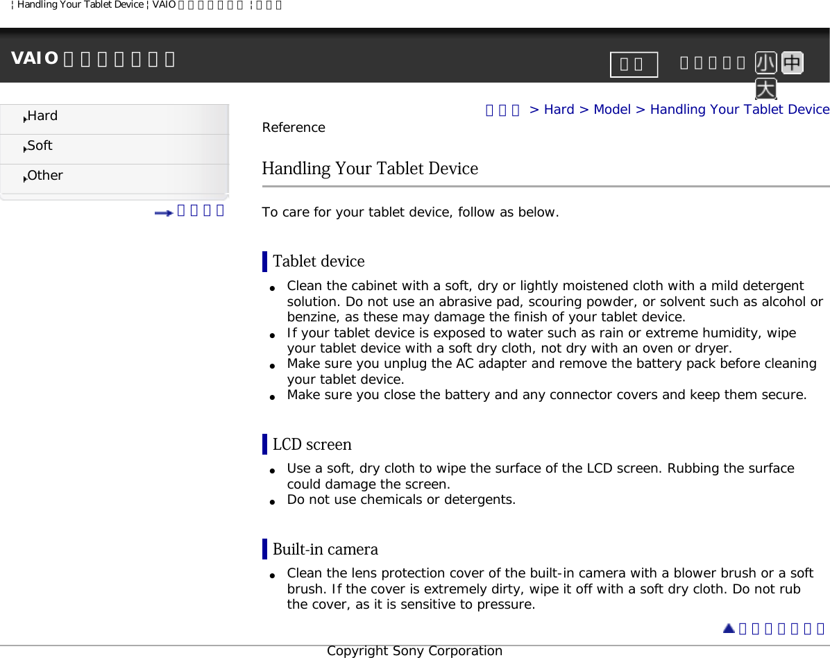 | Handling Your Tablet Device | VAIO 電子マニュアル | ソニーVAIO 電子マニュアル     文字サイズ印刷HardSoftOther 目次一覧トップ &gt; Hard &gt; Model &gt; Handling Your Tablet DeviceReferenceHandling Your Tablet DeviceTo care for your tablet device, follow as below.Tablet device●     Clean the cabinet with a soft, dry or lightly moistened cloth with a mild detergent solution. Do not use an abrasive pad, scouring powder, or solvent such as alcohol or benzine, as these may damage the finish of your tablet device.●     If your tablet device is exposed to water such as rain or extreme humidity, wipe your tablet device with a soft dry cloth, not dry with an oven or dryer.●     Make sure you unplug the AC adapter and remove the battery pack before cleaning your tablet device.●     Make sure you close the battery and any connector covers and keep them secure.LCD screen●     Use a soft, dry cloth to wipe the surface of the LCD screen. Rubbing the surface could damage the screen.●     Do not use chemicals or detergents.Built-in camera●     Clean the lens protection cover of the built-in camera with a blower brush or a soft brush. If the cover is extremely dirty, wipe it off with a soft dry cloth. Do not rub the cover, as it is sensitive to pressure. ページトップへCopyright Sony Corporation