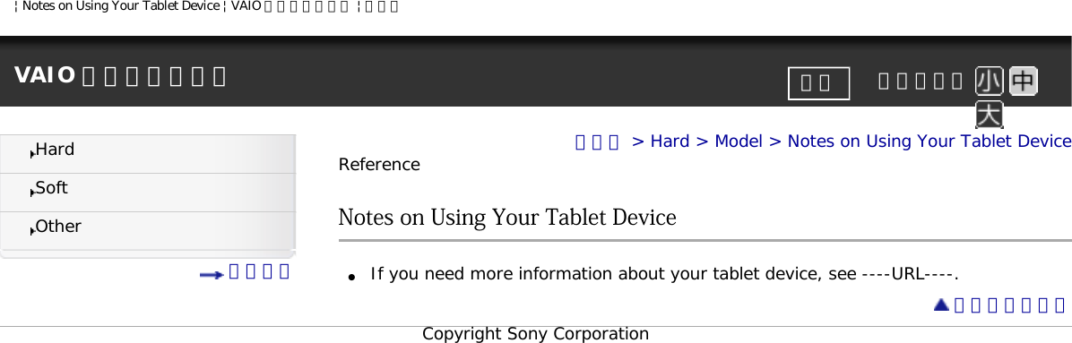 | Notes on Using Your Tablet Device | VAIO 電子マニュアル | ソニーVAIO 電子マニュアル     文字サイズ印刷HardSoftOther 目次一覧トップ &gt; Hard &gt; Model &gt; Notes on Using Your Tablet DeviceReferenceNotes on Using Your Tablet Device●     If you need more information about your tablet device, see ----URL----. ページトップへCopyright Sony Corporation