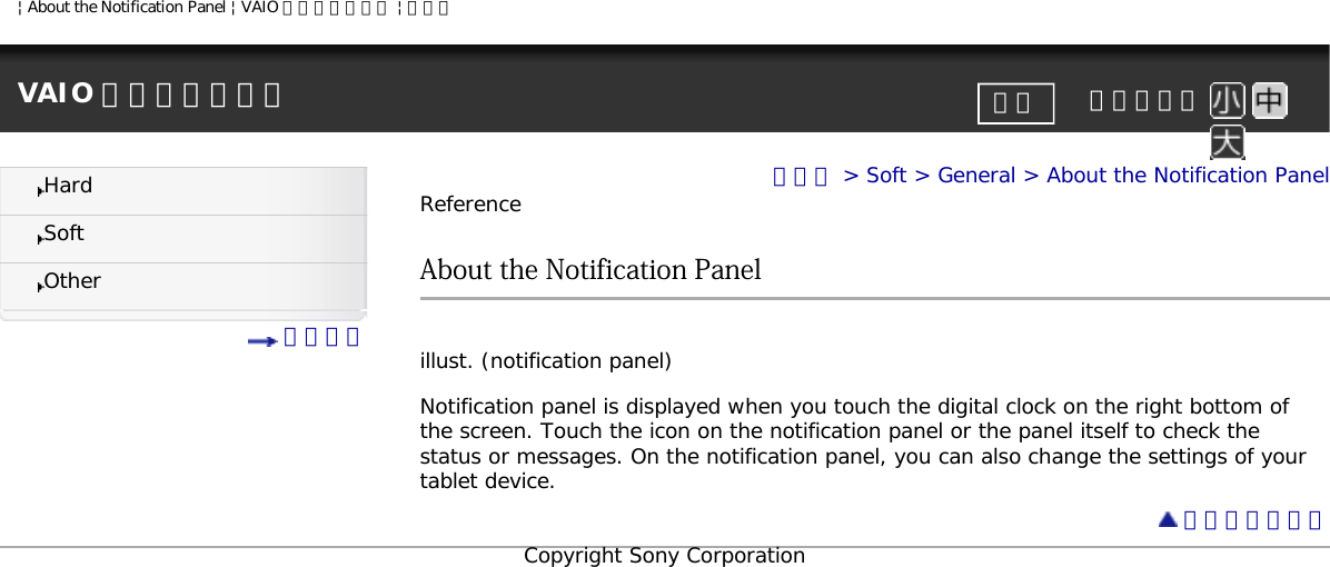 | About the Notification Panel | VAIO 電子マニュアル | ソニーVAIO 電子マニュアル     文字サイズ印刷HardSoftOther 目次一覧トップ &gt; Soft &gt; General &gt; About the Notification PanelReferenceAbout the Notification Panel illust. (notification panel) Notification panel is displayed when you touch the digital clock on the right bottom of the screen. Touch the icon on the notification panel or the panel itself to check the status or messages. On the notification panel, you can also change the settings of your tablet device. ページトップへCopyright Sony Corporation