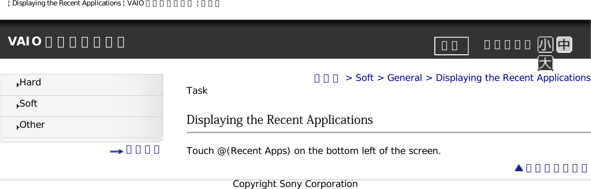 | Displaying the Recent Applications | VAIO 電子マニュアル | ソニーVAIO 電子マニュアル     文字サイズ印刷HardSoftOther 目次一覧トップ &gt; Soft &gt; General &gt; Displaying the Recent ApplicationsTaskDisplaying the Recent ApplicationsTouch @(Recent Apps) on the bottom left of the screen. ページトップへCopyright Sony Corporation
