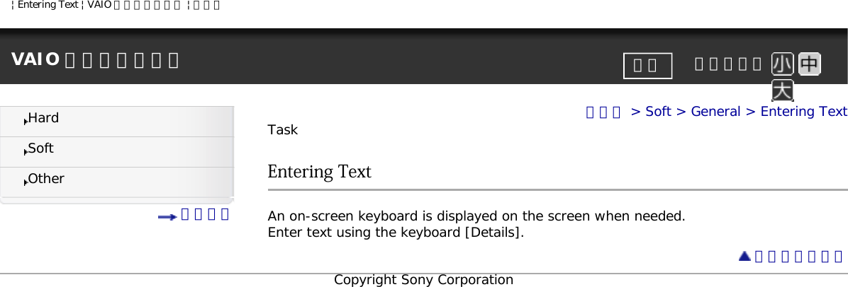 | Entering Text | VAIO 電子マニュアル | ソニーVAIO 電子マニュアル     文字サイズ印刷HardSoftOther 目次一覧トップ &gt; Soft &gt; General &gt; Entering TextTaskEntering TextAn on-screen keyboard is displayed on the screen when needed.Enter text using the keyboard [Details]. ページトップへCopyright Sony Corporation