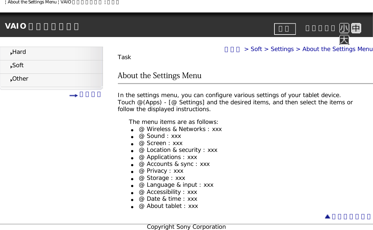 | About the Settings Menu | VAIO 電子マニュアル | ソニーVAIO 電子マニュアル     文字サイズ印刷HardSoftOther 目次一覧トップ &gt; Soft &gt; Settings &gt; About the Settings MenuTaskAbout the Settings MenuIn the settings menu, you can configure various settings of your tablet device.Touch @(Apps) - [@ Settings] and the desired items, and then select the items or follow the displayed instructions. The menu items are as follows:●     @ Wireless &amp; Networks : xxx●     @ Sound : xxx●     @ Screen : xxx●     @ Location &amp; security : xxx●     @ Applications : xxx●     @ Accounts &amp; sync : xxx●     @ Privacy : xxx●     @ Storage : xxx●     @ Language &amp; input : xxx●     @ Accessibility : xxx●     @ Date &amp; time : xxx●     @ About tablet : xxx ページトップへCopyright Sony Corporation