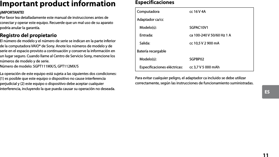 11ESImportant product information¡IMPORTANTE!Por favor lea detalladamente este manual de instrucciones antes de conectar y operar este equipo. Recuerde que un mal uso de su aparato podría anular la garantía.Registro del propietarioEl número de modelo y el número de serie se indican en la parte inferior de la computadora VAIO® de Sony. Anote los números de modelo y de serie en el espacio provisto a continuación y conserve la información en un lugar seguro. Cuando llame al Centro de Servicio Sony, mencione los números de modelo y de serie.Número de modelo: SGPT111MX/S, GPT112MX/SLa operación de este equipo está sujeta a las siguientes dos condiciones: (1) es posible que este equipo o dispositivo no cause interferencia perjudicial y (2) este equipo o dispositivo debe aceptar cualquier interferencia, incluyendo la que pueda causar su operación no deseada.EspecificacionesComputadora cc 16 V 4AAdaptador ca/ccModelo(s): SGPAC10V1Entrada: ca 100-240 V 50/60 Hz 1 ASalida: cc 10,5 V 2 900 mABatería recargableModelo(s): SGPBP02Especificaciones eléctricas: cc 3,7 V 5 000 mAhPara evitar cualquier peligro, el adaptador ca incluido se debe utilizar correctamente, según las instrucciones de funcionamiento suministradas.