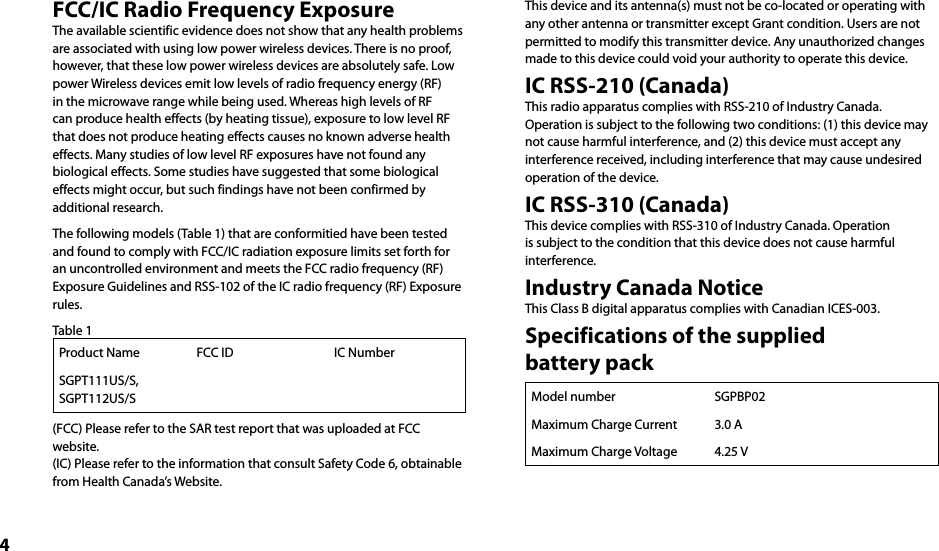 4FCC/IC Radio Frequency ExposureThe available scientific evidence does not show that any health problems are associated with using low power wireless devices. There is no proof, however, that these low power wireless devices are absolutely safe. Low power Wireless devices emit low levels of radio frequency energy (RF) in the microwave range while being used. Whereas high levels of RF can produce health effects (by heating tissue), exposure to low level RF that does not produce heating effects causes no known adverse health effects. Many studies of low level RF exposures have not found any biological effects. Some studies have suggested that some biological effects might occur, but such findings have not been confirmed by additional research.The following models (Table 1) that are conformitied have been tested and found to comply with FCC/IC radiation exposure limits set forth for an uncontrolled environment and meets the FCC radio frequency (RF) Exposure Guidelines and RSS-102 of the IC radio frequency (RF) Exposure rules.Table 1Product Name FCC ID IC NumberSGPT111US/S, SGPT112US/S(FCC) Please refer to the SAR test report that was uploaded at FCC website.(IC) Please refer to the information that consult Safety Code 6, obtainable from Health Canada’s Website.This device and its antenna(s) must not be co-located or operating with any other antenna or transmitter except Grant condition. Users are not permitted to modify this transmitter device. Any unauthorized changes made to this device could void your authority to operate this device.IC RSS-210 (Canada)This radio apparatus complies with RSS-210 of Industry Canada.Operation is subject to the following two conditions: (1) this device may not cause harmful interference, and (2) this device must accept any interference received, including interference that may cause undesired operation of the device.IC RSS-310 (Canada)This device complies with RSS-310 of Industry Canada. Operation is subject to the condition that this device does not cause harmful interference.Industry Canada NoticeThis Class B digital apparatus complies with Canadian ICES-003.Specifications of the supplied  battery packModel number SGPBP02Maximum Charge Current 3.0 AMaximum Charge Voltage 4.25 V