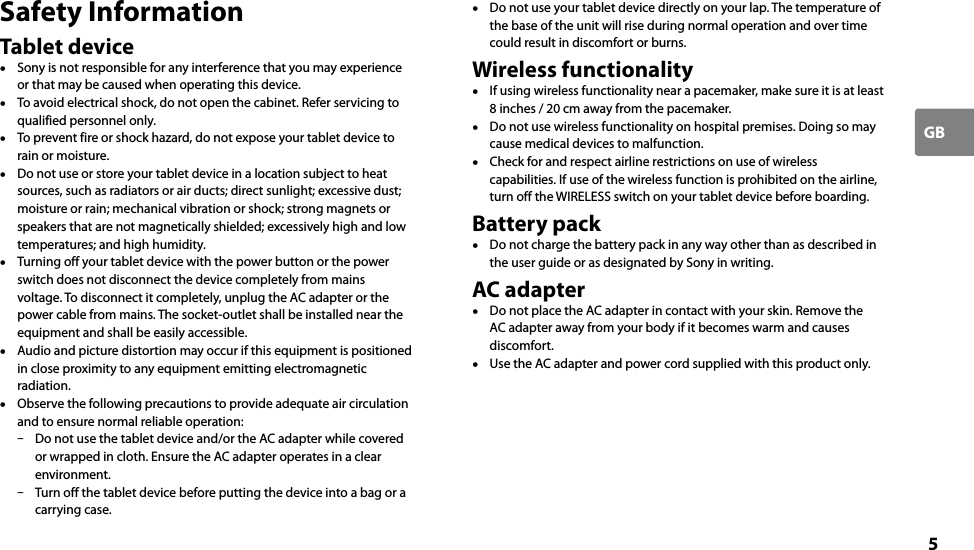 5GBSafety InformationTablet device  Sony is not responsible for any interference that you may experience or that may be caused when operating this device.  To avoid electrical shock, do not open the cabinet. Refer servicing to qualified personnel only.  To prevent fire or shock hazard, do not expose your tablet device to rain or moisture.  Do not use or store your tablet device in a location subject to heat sources, such as radiators or air ducts; direct sunlight; excessive dust; moisture or rain; mechanical vibration or shock; strong magnets or speakers that are not magnetically shielded; excessively high and low temperatures; and high humidity.  Turning off your tablet device with the power button or the power switch does not disconnect the device completely from mains voltage. To disconnect it completely, unplug the AC adapter or the power cable from mains. The socket-outlet shall be installed near the equipment and shall be easily accessible.  Audio and picture distortion may occur if this equipment is positioned in close proximity to any equipment emitting electromagnetic radiation.  Observe the following precautions to provide adequate air circulation and to ensure normal reliable operation:  Do not use the tablet device and/or the AC adapter while covered or wrapped in cloth. Ensure the AC adapter operates in a clear environment.  Turn off the tablet device before putting the device into a bag or a carrying case.  Do not use your tablet device directly on your lap. The temperature of the base of the unit will rise during normal operation and over time could result in discomfort or burns.Wireless functionality  If using wireless functionality near a pacemaker, make sure it is at least 8 inches / 20 cm away from the pacemaker.  Do not use wireless functionality on hospital premises. Doing so may cause medical devices to malfunction.  Check for and respect airline restrictions on use of wireless capabilities. If use of the wireless function is prohibited on the airline, turn off the WIRELESS switch on your tablet device before boarding.Battery pack  Do not charge the battery pack in any way other than as described in the user guide or as designated by Sony in writing.AC adapter  Do not place the AC adapter in contact with your skin. Remove the AC adapter away from your body if it becomes warm and causes discomfort.  Use the AC adapter and power cord supplied with this product only.