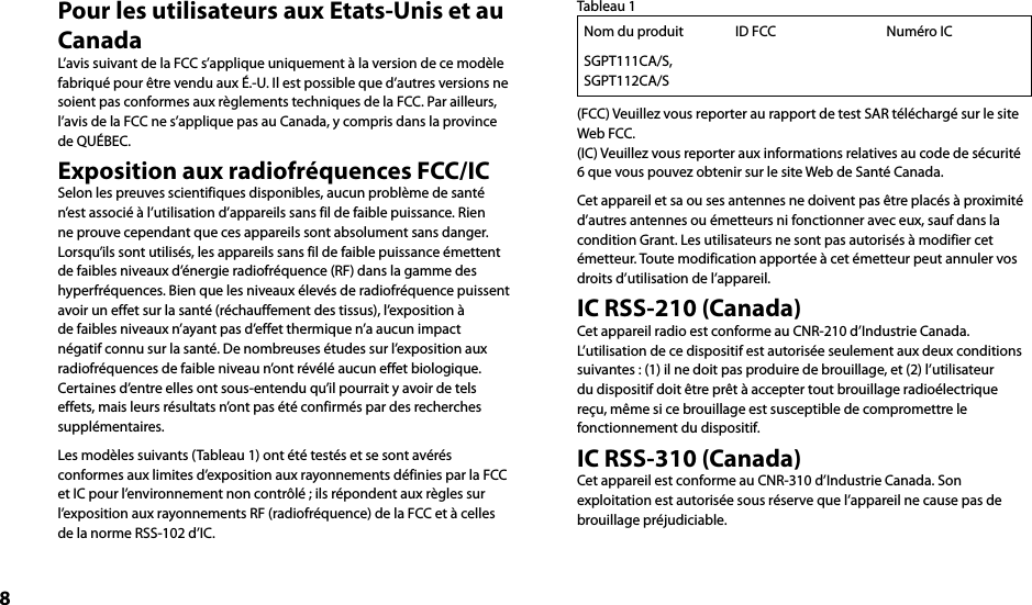 8Pour les utilisateurs aux Etats-Unis et au CanadaL’avis suivant de la FCC s’applique uniquement à la version de ce modèle fabriqué pour être vendu aux É.-U. Il est possible que d’autres versions ne soient pas conformes aux règlements techniques de la FCC. Par ailleurs, l’avis de la FCC ne s’applique pas au Canada, y compris dans la province de QUÉBEC.Exposition aux radiofréquences FCC/ICSelon les preuves scientifiques disponibles, aucun problème de santé n’est associé à l’utilisation d’appareils sans fil de faible puissance. Rien ne prouve cependant que ces appareils sont absolument sans danger. Lorsqu’ils sont utilisés, les appareils sans fil de faible puissance émettent de faibles niveaux d’énergie radiofréquence (RF) dans la gamme des hyperfréquences. Bien que les niveaux élevés de radiofréquence puissent avoir un effet sur la santé (réchauffement des tissus), l’exposition à de faibles niveaux n’ayant pas d’effet thermique n’a aucun impact négatif connu sur la santé. De nombreuses études sur l’exposition aux radiofréquences de faible niveau n’ont révélé aucun effet biologique. Certaines d’entre elles ont sous-entendu qu’il pourrait y avoir de tels effets, mais leurs résultats n’ont pas été confirmés par des recherches supplémentaires.Les modèles suivants (Tableau 1) ont été testés et se sont avérés conformes aux limites d’exposition aux rayonnements définies par la FCC et IC pour l’environnement non contrôlé ; ils répondent aux règles sur l’exposition aux rayonnements RF (radiofréquence) de la FCC et à celles de la norme RSS-102 d’IC.Tableau 1Nom du produit ID FCC Numéro ICSGPT111CA/S, SGPT112CA/S(FCC) Veuillez vous reporter au rapport de test SAR téléchargé sur le site Web FCC.(IC) Veuillez vous reporter aux informations relatives au code de sécurité 6 que vous pouvez obtenir sur le site Web de Santé Canada.Cet appareil et sa ou ses antennes ne doivent pas être placés à proximité d’autres antennes ou émetteurs ni fonctionner avec eux, sauf dans la condition Grant. Les utilisateurs ne sont pas autorisés à modifier cet émetteur. Toute modification apportée à cet émetteur peut annuler vos droits d’utilisation de l’appareil.IC RSS-210 (Canada)Cet appareil radio est conforme au CNR-210 d’Industrie Canada.L’utilisation de ce dispositif est autorisée seulement aux deux conditions suivantes : (1) il ne doit pas produire de brouillage, et (2) l’utilisateur du dispositif doit être prêt à accepter tout brouillage radioélectrique reçu, même si ce brouillage est susceptible de compromettre le fonctionnement du dispositif.IC RSS-310 (Canada)Cet appareil est conforme au CNR-310 d’Industrie Canada. Son exploitation est autorisée sous réserve que l’appareil ne cause pas de brouillage préjudiciable.