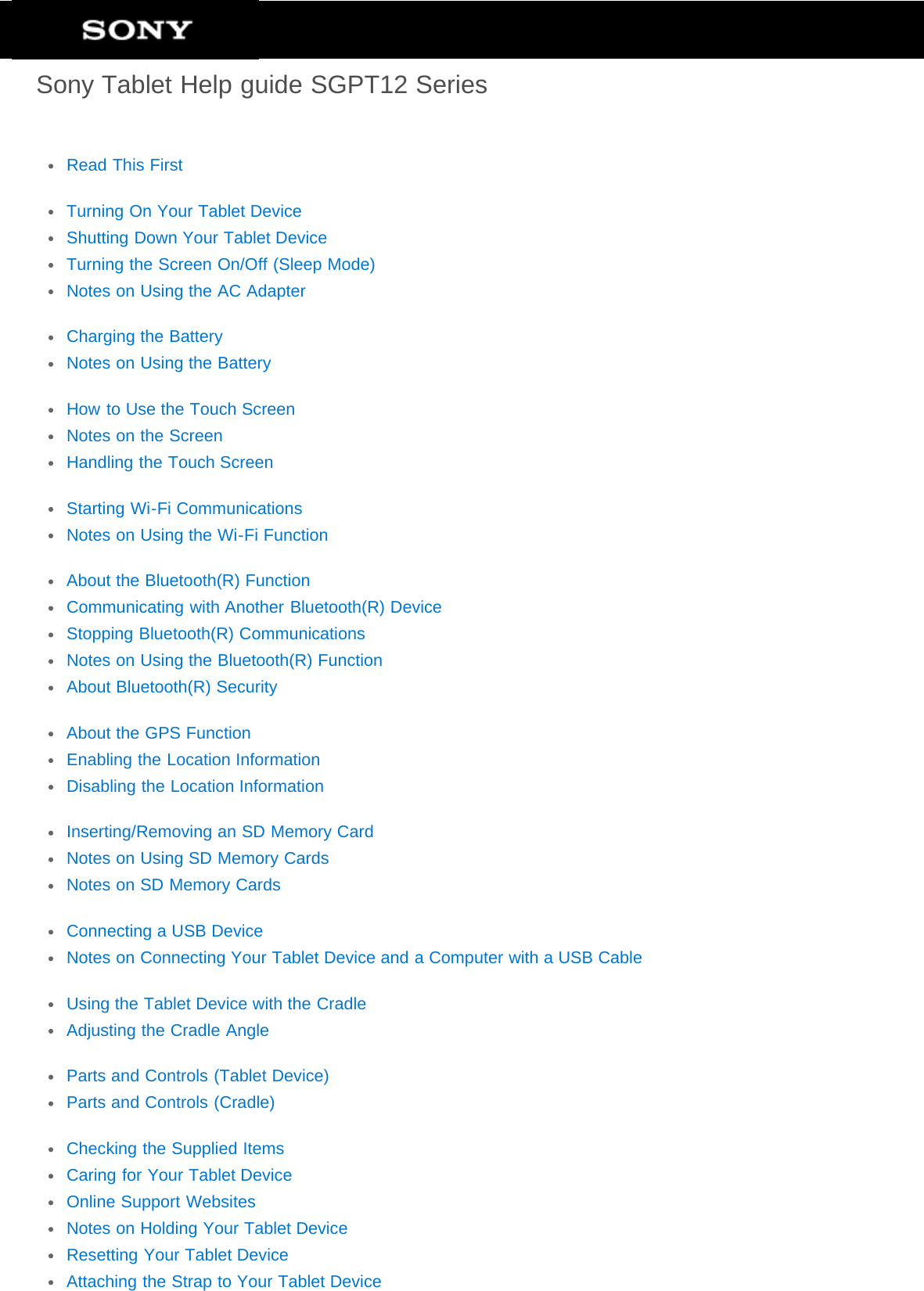 Sony Tablet Help guide SGPT12 SeriesRead This FirstTurning On Your Tablet DeviceShutting Down Your Tablet DeviceTurning the Screen On/Off (Sleep Mode)Notes on Using the AC AdapterCharging the BatteryNotes on Using the BatteryHow to Use the Touch ScreenNotes on the ScreenHandling the Touch ScreenStarting Wi-Fi CommunicationsNotes on Using the Wi-Fi FunctionAbout the Bluetooth(R) FunctionCommunicating with Another Bluetooth(R) DeviceStopping Bluetooth(R) CommunicationsNotes on Using the Bluetooth(R) FunctionAbout Bluetooth(R) SecurityAbout the GPS FunctionEnabling the Location InformationDisabling the Location InformationInserting/Removing an SD Memory CardNotes on Using SD Memory CardsNotes on SD Memory CardsConnecting a USB DeviceNotes on Connecting Your Tablet Device and a Computer with a USB CableUsing the Tablet Device with the CradleAdjusting the Cradle AngleParts and Controls (Tablet Device)Parts and Controls (Cradle)Checking the Supplied ItemsCaring for Your Tablet DeviceOnline Support WebsitesNotes on Holding Your Tablet DeviceResetting Your Tablet DeviceAttaching the Strap to Your Tablet Device