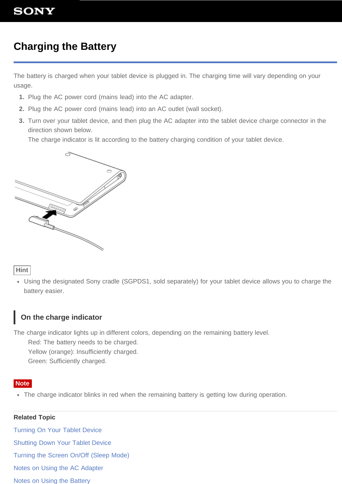 Charging the BatteryThe battery is charged when your tablet device is plugged in. The charging time will vary depending on yourusage.1.  Plug the AC power cord (mains lead) into the AC adapter.2.  Plug the AC power cord (mains lead) into an AC outlet (wall socket).3.  Turn over your tablet device, and then plug the AC adapter into the tablet device charge connector in thedirection shown below.The charge indicator is lit according to the battery charging condition of your tablet device.HintUsing the designated Sony cradle (SGPDS1, sold separately) for your tablet device allows you to charge thebattery easier.On the charge indicatorThe charge indicator lights up in different colors, depending on the remaining battery level.Red: The battery needs to be charged.Yellow (orange): Insufficiently charged.Green: Sufficiently charged.NoteThe charge indicator blinks in red when the remaining battery is getting low during operation.Related TopicTurning On Your Tablet DeviceShutting Down Your Tablet DeviceTurning the Screen On/Off (Sleep Mode)Notes on Using the AC AdapterNotes on Using the Battery