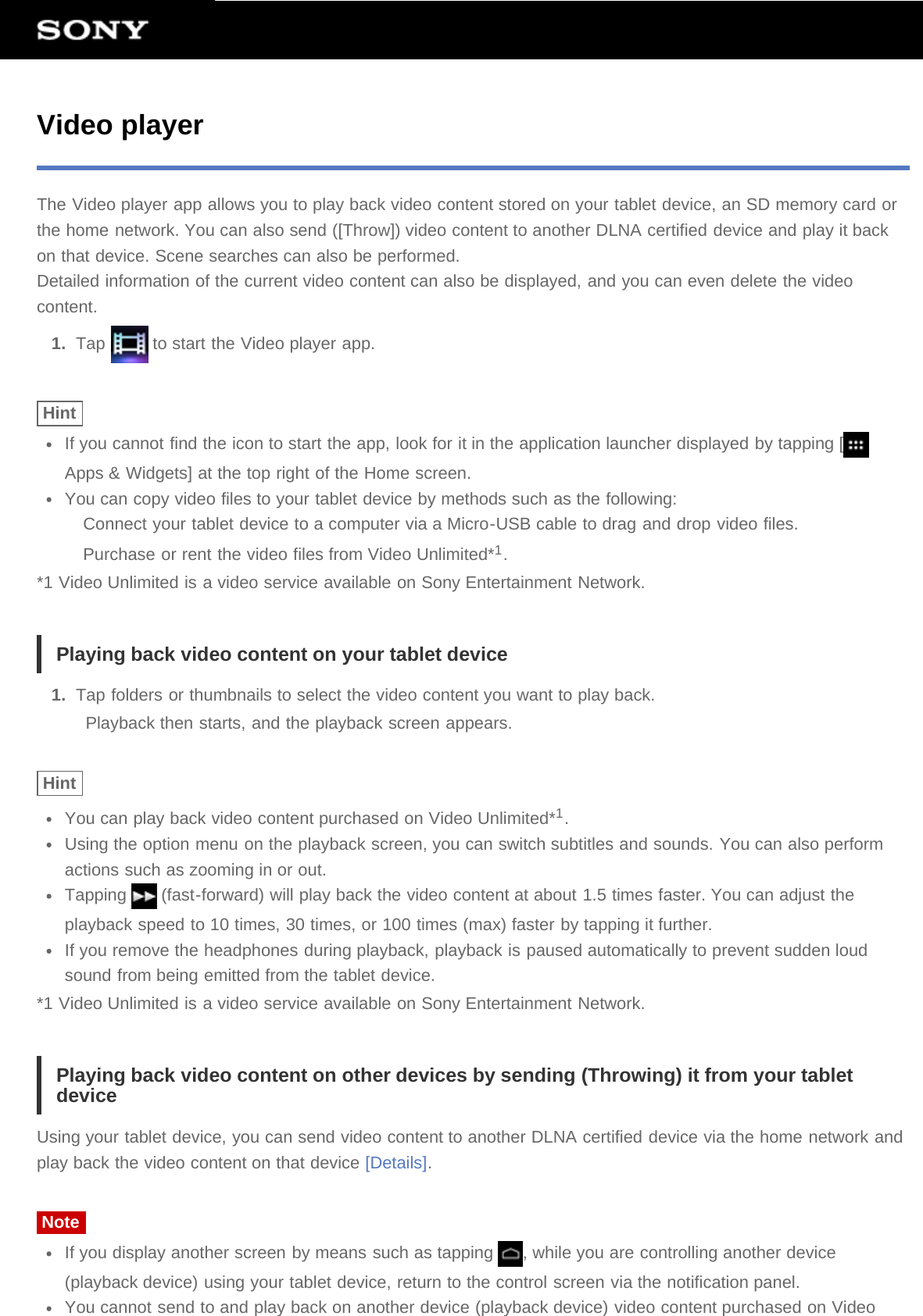 Video playerThe Video player app allows you to play back video content stored on your tablet device, an SD memory card orthe home network. You can also send ([Throw]) video content to another DLNA certified device and play it backon that device. Scene searches can also be performed.Detailed information of the current video content can also be displayed, and you can even delete the videocontent.1.  Tap   to start the Video player app.HintIf you cannot find the icon to start the app, look for it in the application launcher displayed by tapping [Apps &amp; Widgets] at the top right of the Home screen.You can copy video files to your tablet device by methods such as the following:Connect your tablet device to a computer via a Micro-USB cable to drag and drop video files.Purchase or rent the video files from Video Unlimited*1.*1 Video Unlimited is a video service available on Sony Entertainment Network.Playing back video content on your tablet device1.  Tap folders or thumbnails to select the video content you want to play back.Playback then starts, and the playback screen appears.HintYou can play back video content purchased on Video Unlimited*1.Using the option menu on the playback screen, you can switch subtitles and sounds. You can also performactions such as zooming in or out.Tapping   (fast-forward) will play back the video content at about 1.5 times faster. You can adjust theplayback speed to 10 times, 30 times, or 100 times (max) faster by tapping it further.If you remove the headphones during playback, playback is paused automatically to prevent sudden loudsound from being emitted from the tablet device.*1 Video Unlimited is a video service available on Sony Entertainment Network.Playing back video content on other devices by sending (Throwing) it from your tabletdeviceUsing your tablet device, you can send video content to another DLNA certified device via the home network andplay back the video content on that device [Details].NoteIf you display another screen by means such as tapping  , while you are controlling another device(playback device) using your tablet device, return to the control screen via the notification panel.You cannot send to and play back on another device (playback device) video content purchased on Video