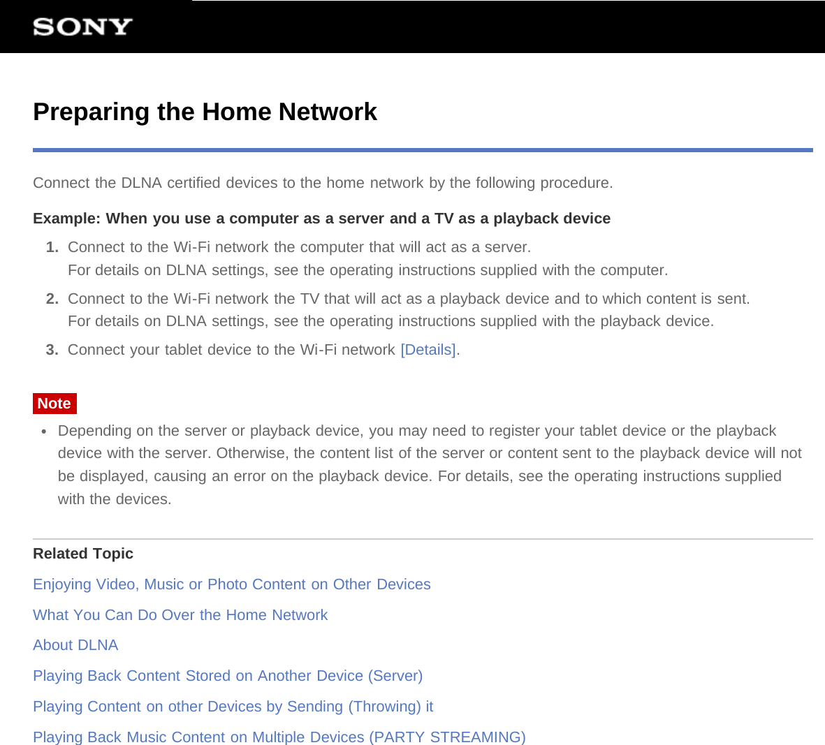 Preparing the Home NetworkConnect the DLNA certified devices to the home network by the following procedure.Example: When you use a computer as a server and a TV as a playback device1.  Connect to the Wi-Fi network the computer that will act as a server.For details on DLNA settings, see the operating instructions supplied with the computer.2.  Connect to the Wi-Fi network the TV that will act as a playback device and to which content is sent.For details on DLNA settings, see the operating instructions supplied with the playback device.3.  Connect your tablet device to the Wi-Fi network [Details].NoteDepending on the server or playback device, you may need to register your tablet device or the playbackdevice with the server. Otherwise, the content list of the server or content sent to the playback device will notbe displayed, causing an error on the playback device. For details, see the operating instructions suppliedwith the devices.Related TopicEnjoying Video, Music or Photo Content on Other DevicesWhat You Can Do Over the Home NetworkAbout DLNAPlaying Back Content Stored on Another Device (Server)Playing Content on other Devices by Sending (Throwing) itPlaying Back Music Content on Multiple Devices (PARTY STREAMING)