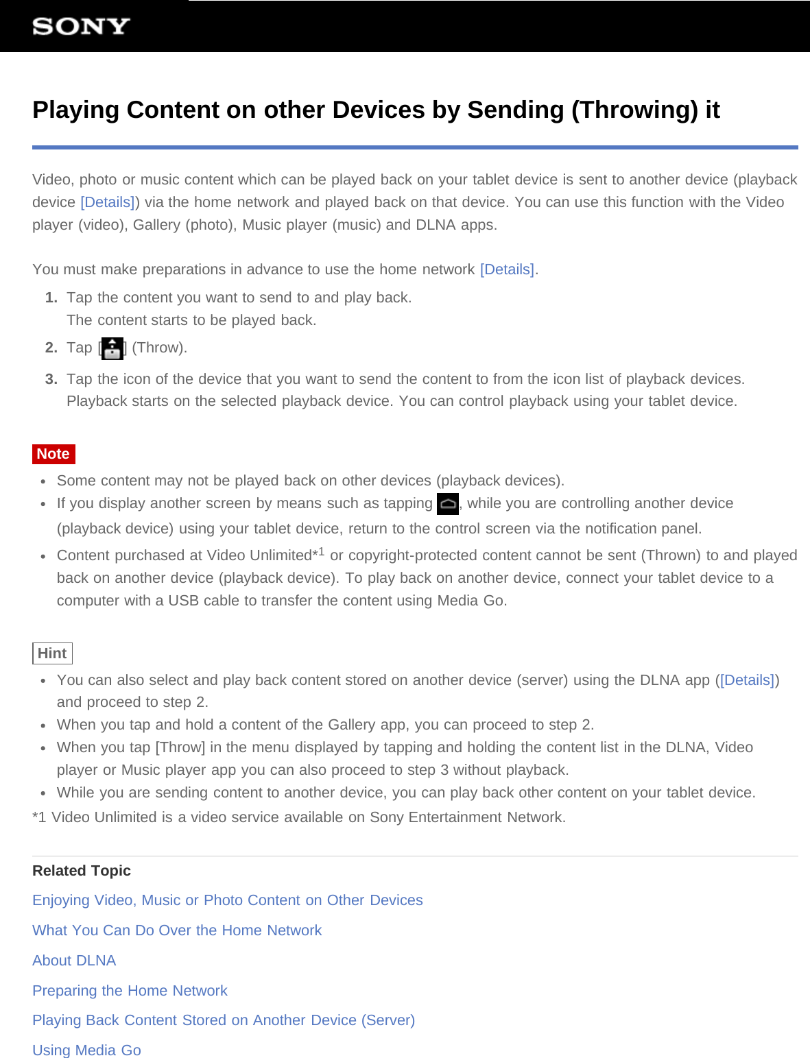 Playing Content on other Devices by Sending (Throwing) itVideo, photo or music content which can be played back on your tablet device is sent to another device (playbackdevice [Details]) via the home network and played back on that device. You can use this function with the Videoplayer (video), Gallery (photo), Music player (music) and DLNA apps.You must make preparations in advance to use the home network [Details].1.  Tap the content you want to send to and play back.The content starts to be played back.2.  Tap [ ] (Throw).3.  Tap the icon of the device that you want to send the content to from the icon list of playback devices.Playback starts on the selected playback device. You can control playback using your tablet device.NoteSome content may not be played back on other devices (playback devices).If you display another screen by means such as tapping  , while you are controlling another device(playback device) using your tablet device, return to the control screen via the notification panel.Content purchased at Video Unlimited*1 or copyright-protected content cannot be sent (Thrown) to and playedback on another device (playback device). To play back on another device, connect your tablet device to acomputer with a USB cable to transfer the content using Media Go.HintYou can also select and play back content stored on another device (server) using the DLNA app ([Details])and proceed to step 2.When you tap and hold a content of the Gallery app, you can proceed to step 2.When you tap [Throw] in the menu displayed by tapping and holding the content list in the DLNA, Videoplayer or Music player app you can also proceed to step 3 without playback.While you are sending content to another device, you can play back other content on your tablet device.*1 Video Unlimited is a video service available on Sony Entertainment Network.Related TopicEnjoying Video, Music or Photo Content on Other DevicesWhat You Can Do Over the Home NetworkAbout DLNAPreparing the Home NetworkPlaying Back Content Stored on Another Device (Server)Using Media Go