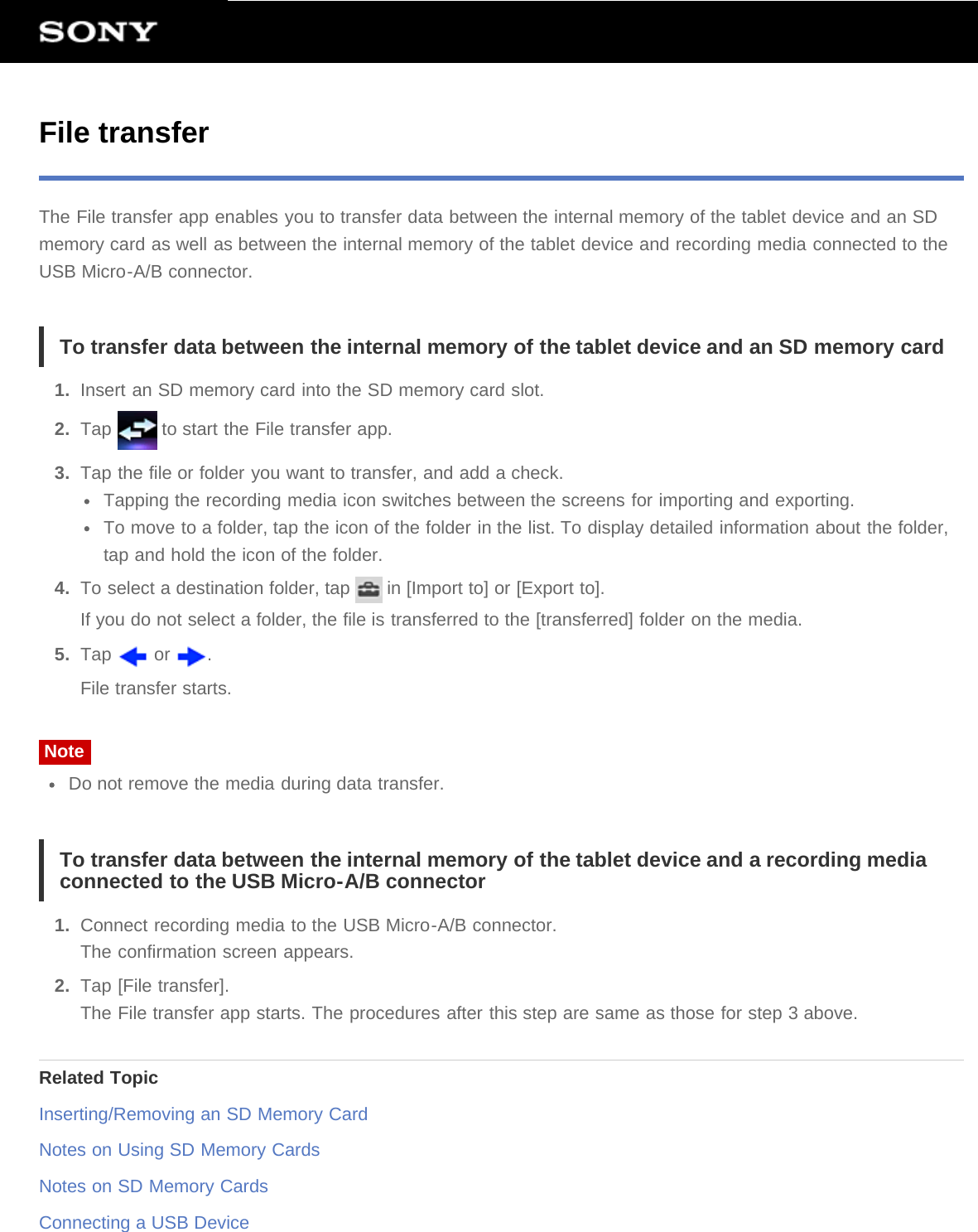 File transferThe File transfer app enables you to transfer data between the internal memory of the tablet device and an SDmemory card as well as between the internal memory of the tablet device and recording media connected to theUSB Micro-A/B connector.To transfer data between the internal memory of the tablet device and an SD memory card1.  Insert an SD memory card into the SD memory card slot.2.  Tap   to start the File transfer app.3.  Tap the file or folder you want to transfer, and add a check.Tapping the recording media icon switches between the screens for importing and exporting.To move to a folder, tap the icon of the folder in the list. To display detailed information about the folder,tap and hold the icon of the folder.4.  To select a destination folder, tap   in [Import to] or [Export to].If you do not select a folder, the file is transferred to the [transferred] folder on the media.5.  Tap   or  .File transfer starts.NoteDo not remove the media during data transfer.To transfer data between the internal memory of the tablet device and a recording mediaconnected to the USB Micro-A/B connector1.  Connect recording media to the USB Micro-A/B connector.The confirmation screen appears.2.  Tap [File transfer].The File transfer app starts. The procedures after this step are same as those for step 3 above.Related TopicInserting/Removing an SD Memory CardNotes on Using SD Memory CardsNotes on SD Memory CardsConnecting a USB Device