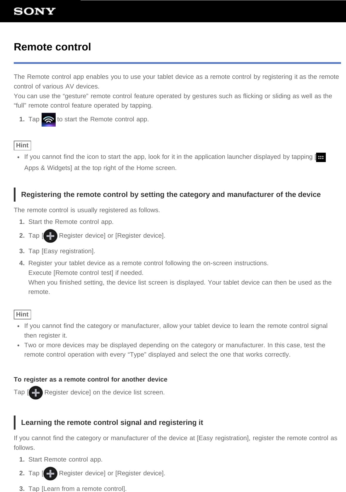 Remote controlThe Remote control app enables you to use your tablet device as a remote control by registering it as the remotecontrol of various AV devices.You can use the “gesture” remote control feature operated by gestures such as flicking or sliding as well as the“full” remote control feature operated by tapping.1.  Tap   to start the Remote control app.HintIf you cannot find the icon to start the app, look for it in the application launcher displayed by tapping [Apps &amp; Widgets] at the top right of the Home screen.Registering the remote control by setting the category and manufacturer of the deviceThe remote control is usually registered as follows.1.  Start the Remote control app.2.  Tap [  Register device] or [Register device].3.  Tap [Easy registration].4.  Register your tablet device as a remote control following the on-screen instructions.Execute [Remote control test] if needed.When you finished setting, the device list screen is displayed. Your tablet device can then be used as theremote.HintIf you cannot find the category or manufacturer, allow your tablet device to learn the remote control signalthen register it.Two or more devices may be displayed depending on the category or manufacturer. In this case, test theremote control operation with every “Type” displayed and select the one that works correctly.To register as a remote control for another deviceTap [  Register device] on the device list screen.Learning the remote control signal and registering itIf you cannot find the category or manufacturer of the device at [Easy registration], register the remote control asfollows.1.  Start Remote control app.2.  Tap [  Register device] or [Register device].3.  Tap [Learn from a remote control].