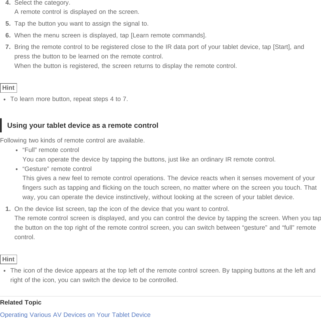 4.  Select the category.A remote control is displayed on the screen.5.  Tap the button you want to assign the signal to.6.  When the menu screen is displayed, tap [Learn remote commands].7.  Bring the remote control to be registered close to the IR data port of your tablet device, tap [Start], andpress the button to be learned on the remote control.When the button is registered, the screen returns to display the remote control.HintTo learn more button, repeat steps 4 to 7.Using your tablet device as a remote controlFollowing two kinds of remote control are available.“Full” remote controlYou can operate the device by tapping the buttons, just like an ordinary IR remote control.“Gesture” remote controlThis gives a new feel to remote control operations. The device reacts when it senses movement of yourfingers such as tapping and flicking on the touch screen, no matter where on the screen you touch. Thatway, you can operate the device instinctively, without looking at the screen of your tablet device.1.  On the device list screen, tap the icon of the device that you want to control.The remote control screen is displayed, and you can control the device by tapping the screen. When you tapthe button on the top right of the remote control screen, you can switch between “gesture” and “full” remotecontrol.HintThe icon of the device appears at the top left of the remote control screen. By tapping buttons at the left andright of the icon, you can switch the device to be controlled.Related TopicOperating Various AV Devices on Your Tablet Device