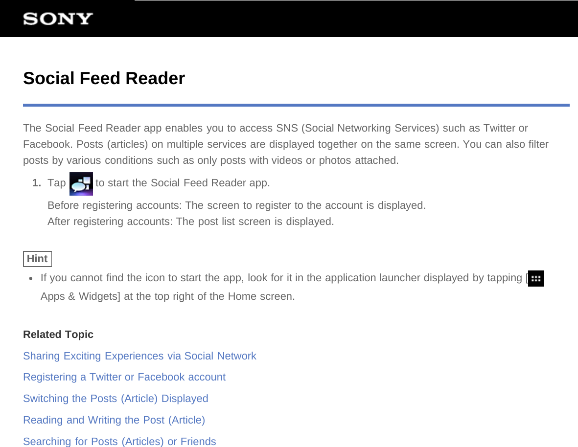 Social Feed ReaderThe Social Feed Reader app enables you to access SNS (Social Networking Services) such as Twitter orFacebook. Posts (articles) on multiple services are displayed together on the same screen. You can also filterposts by various conditions such as only posts with videos or photos attached.1.  Tap   to start the Social Feed Reader app.Before registering accounts: The screen to register to the account is displayed.After registering accounts: The post list screen is displayed.HintIf you cannot find the icon to start the app, look for it in the application launcher displayed by tapping [Apps &amp; Widgets] at the top right of the Home screen.Related TopicSharing Exciting Experiences via Social NetworkRegistering a Twitter or Facebook accountSwitching the Posts (Article) DisplayedReading and Writing the Post (Article)Searching for Posts (Articles) or Friends