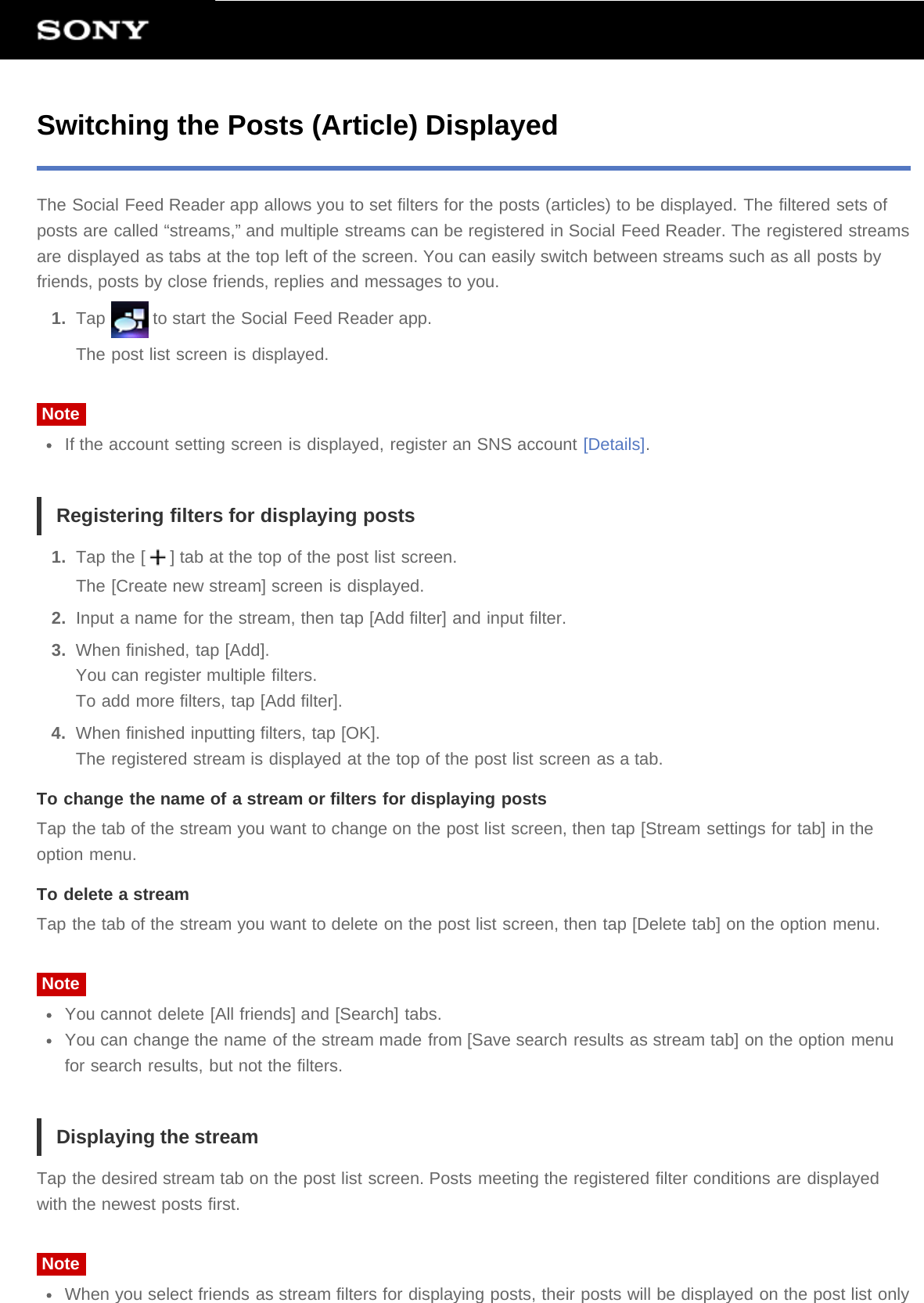 Switching the Posts (Article) DisplayedThe Social Feed Reader app allows you to set filters for the posts (articles) to be displayed. The filtered sets ofposts are called “streams,” and multiple streams can be registered in Social Feed Reader. The registered streamsare displayed as tabs at the top left of the screen. You can easily switch between streams such as all posts byfriends, posts by close friends, replies and messages to you.1.  Tap   to start the Social Feed Reader app.The post list screen is displayed.NoteIf the account setting screen is displayed, register an SNS account [Details].Registering filters for displaying posts1.  Tap the [ ] tab at the top of the post list screen.The [Create new stream] screen is displayed.2.  Input a name for the stream, then tap [Add filter] and input filter.3.  When finished, tap [Add].You can register multiple filters.To add more filters, tap [Add filter].4.  When finished inputting filters, tap [OK].The registered stream is displayed at the top of the post list screen as a tab.To change the name of a stream or filters for displaying postsTap the tab of the stream you want to change on the post list screen, then tap [Stream settings for tab] in theoption menu.To delete a streamTap the tab of the stream you want to delete on the post list screen, then tap [Delete tab] on the option menu.NoteYou cannot delete [All friends] and [Search] tabs.You can change the name of the stream made from [Save search results as stream tab] on the option menufor search results, but not the filters.Displaying the streamTap the desired stream tab on the post list screen. Posts meeting the registered filter conditions are displayedwith the newest posts first.NoteWhen you select friends as stream filters for displaying posts, their posts will be displayed on the post list only