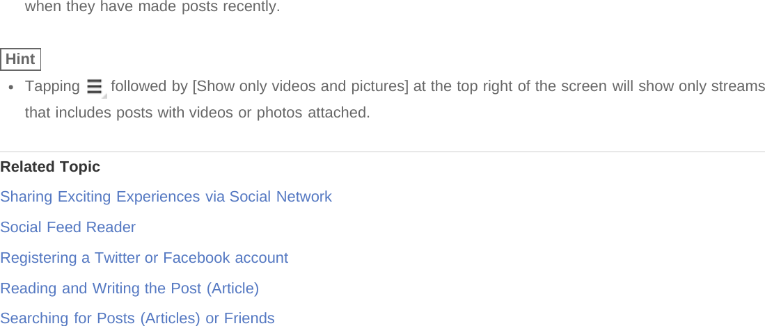 when they have made posts recently.HintTapping   followed by [Show only videos and pictures] at the top right of the screen will show only streamsthat includes posts with videos or photos attached.Related TopicSharing Exciting Experiences via Social NetworkSocial Feed ReaderRegistering a Twitter or Facebook accountReading and Writing the Post (Article)Searching for Posts (Articles) or Friends