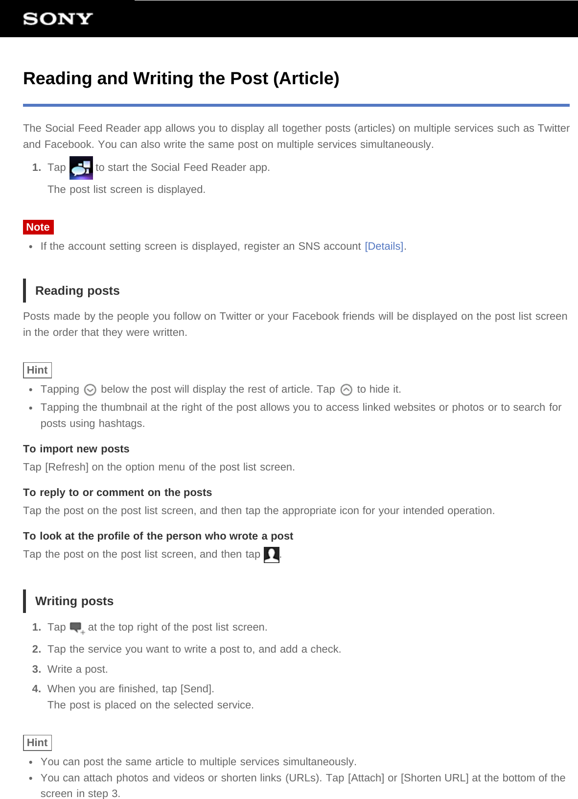 Reading and Writing the Post (Article)The Social Feed Reader app allows you to display all together posts (articles) on multiple services such as Twitterand Facebook. You can also write the same post on multiple services simultaneously.1.  Tap   to start the Social Feed Reader app.The post list screen is displayed.NoteIf the account setting screen is displayed, register an SNS account [Details].Reading postsPosts made by the people you follow on Twitter or your Facebook friends will be displayed on the post list screenin the order that they were written.HintTapping   below the post will display the rest of article. Tap   to hide it.Tapping the thumbnail at the right of the post allows you to access linked websites or photos or to search forposts using hashtags.To import new postsTap [Refresh] on the option menu of the post list screen.To reply to or comment on the postsTap the post on the post list screen, and then tap the appropriate icon for your intended operation.To look at the profile of the person who wrote a postTap the post on the post list screen, and then tap  .Writing posts1.  Tap   at the top right of the post list screen.2.  Tap the service you want to write a post to, and add a check.3.  Write a post.4.  When you are finished, tap [Send].The post is placed on the selected service.HintYou can post the same article to multiple services simultaneously.You can attach photos and videos or shorten links (URLs). Tap [Attach] or [Shorten URL] at the bottom of thescreen in step 3.