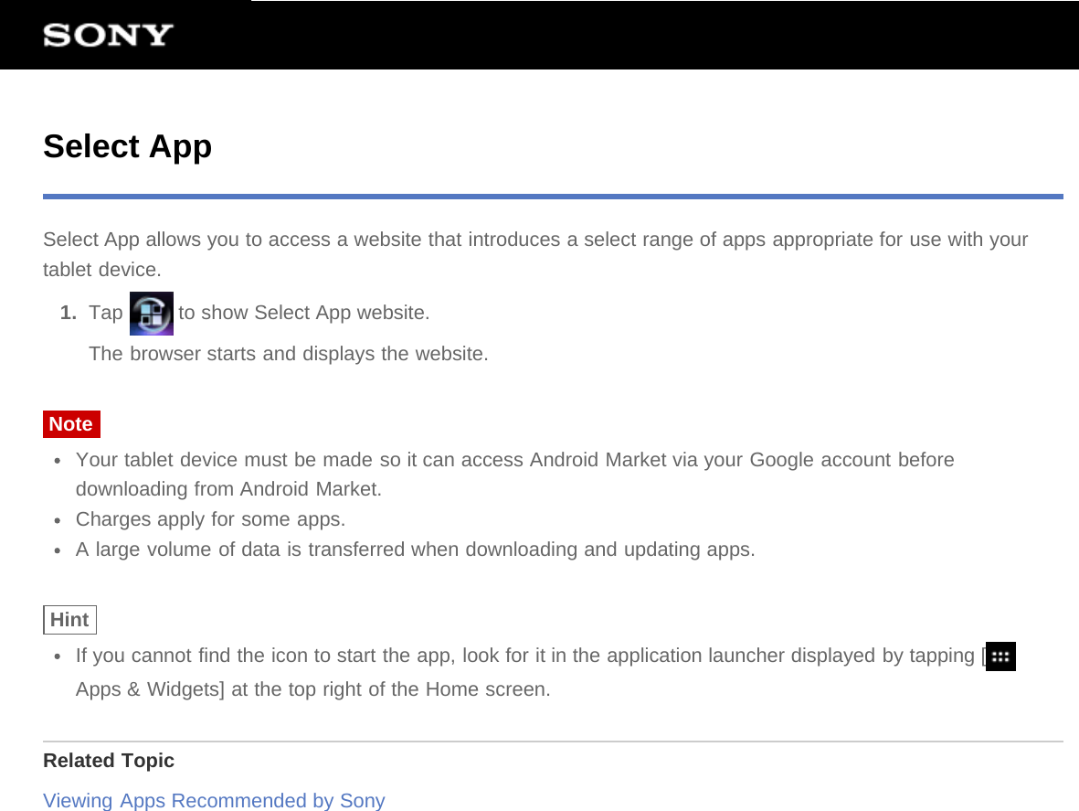 Select AppSelect App allows you to access a website that introduces a select range of apps appropriate for use with yourtablet device.1.  Tap   to show Select App website.The browser starts and displays the website.NoteYour tablet device must be made so it can access Android Market via your Google account beforedownloading from Android Market.Charges apply for some apps.A large volume of data is transferred when downloading and updating apps.HintIf you cannot find the icon to start the app, look for it in the application launcher displayed by tapping [Apps &amp; Widgets] at the top right of the Home screen.Related TopicViewing Apps Recommended by Sony