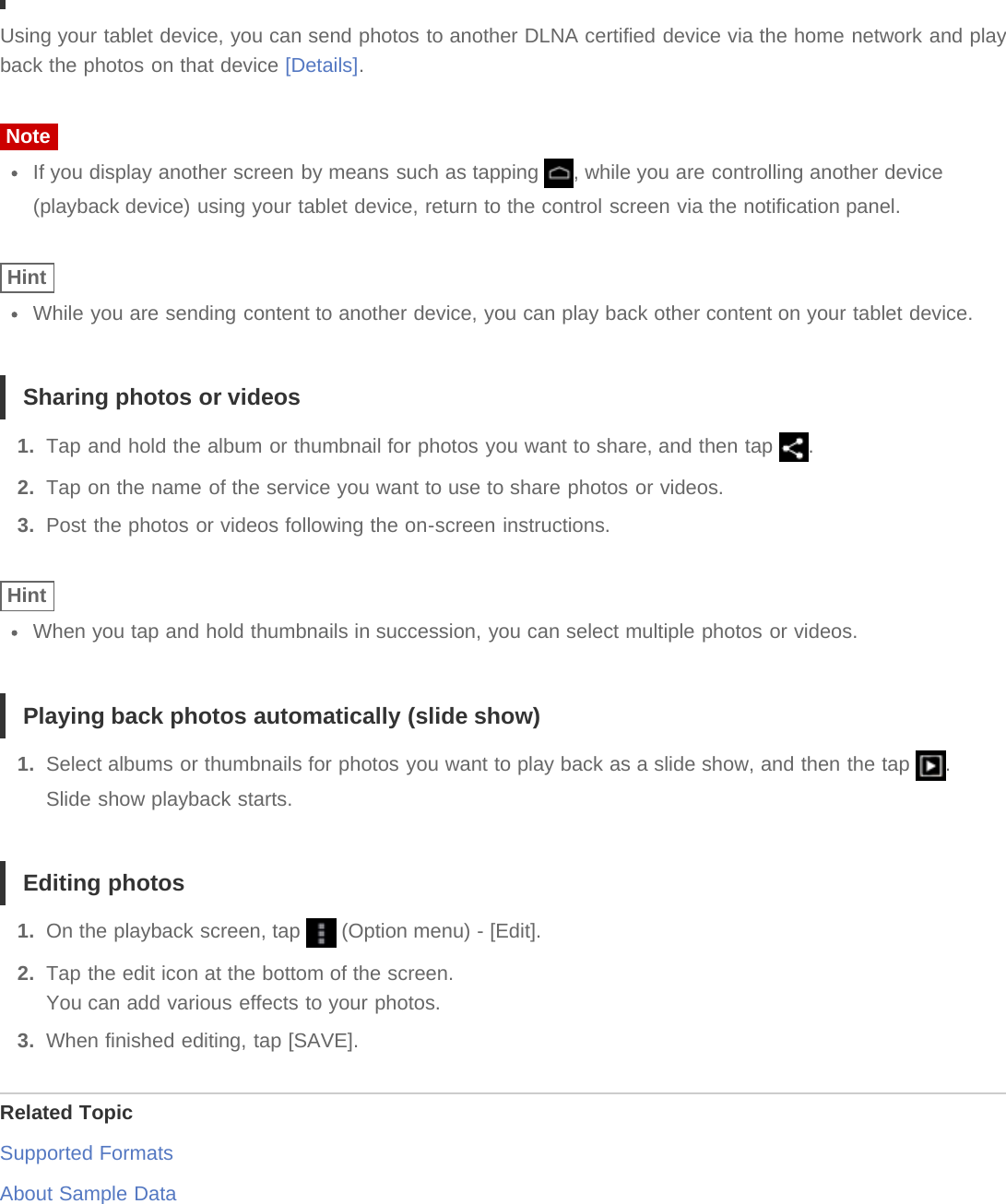 Using your tablet device, you can send photos to another DLNA certified device via the home network and playback the photos on that device [Details].NoteIf you display another screen by means such as tapping  , while you are controlling another device(playback device) using your tablet device, return to the control screen via the notification panel.HintWhile you are sending content to another device, you can play back other content on your tablet device.Sharing photos or videos1.  Tap and hold the album or thumbnail for photos you want to share, and then tap  .2.  Tap on the name of the service you want to use to share photos or videos.3.  Post the photos or videos following the on-screen instructions.HintWhen you tap and hold thumbnails in succession, you can select multiple photos or videos.Playing back photos automatically (slide show)1.  Select albums or thumbnails for photos you want to play back as a slide show, and then the tap  .Slide show playback starts.Editing photos1.  On the playback screen, tap   (Option menu) - [Edit].2.  Tap the edit icon at the bottom of the screen.You can add various effects to your photos.3.  When finished editing, tap [SAVE].Related TopicSupported FormatsAbout Sample Data