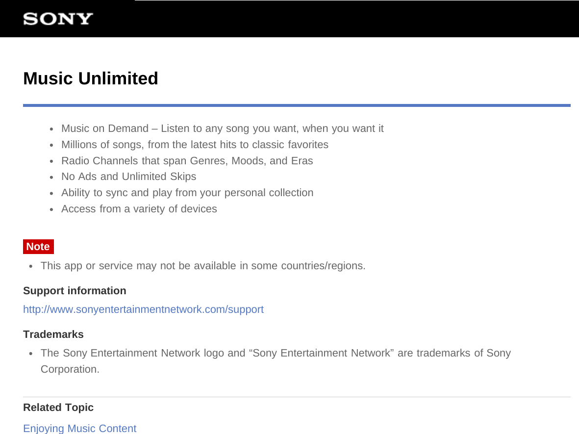 Music UnlimitedMusic on Demand – Listen to any song you want, when you want itMillions of songs, from the latest hits to classic favoritesRadio Channels that span Genres, Moods, and ErasNo Ads and Unlimited SkipsAbility to sync and play from your personal collectionAccess from a variety of devicesNoteThis app or service may not be available in some countries/regions.Support informationhttp://www.sonyentertainmentnetwork.com/supportTrademarksThe Sony Entertainment Network logo and “Sony Entertainment Network” are trademarks of SonyCorporation.Related TopicEnjoying Music Content