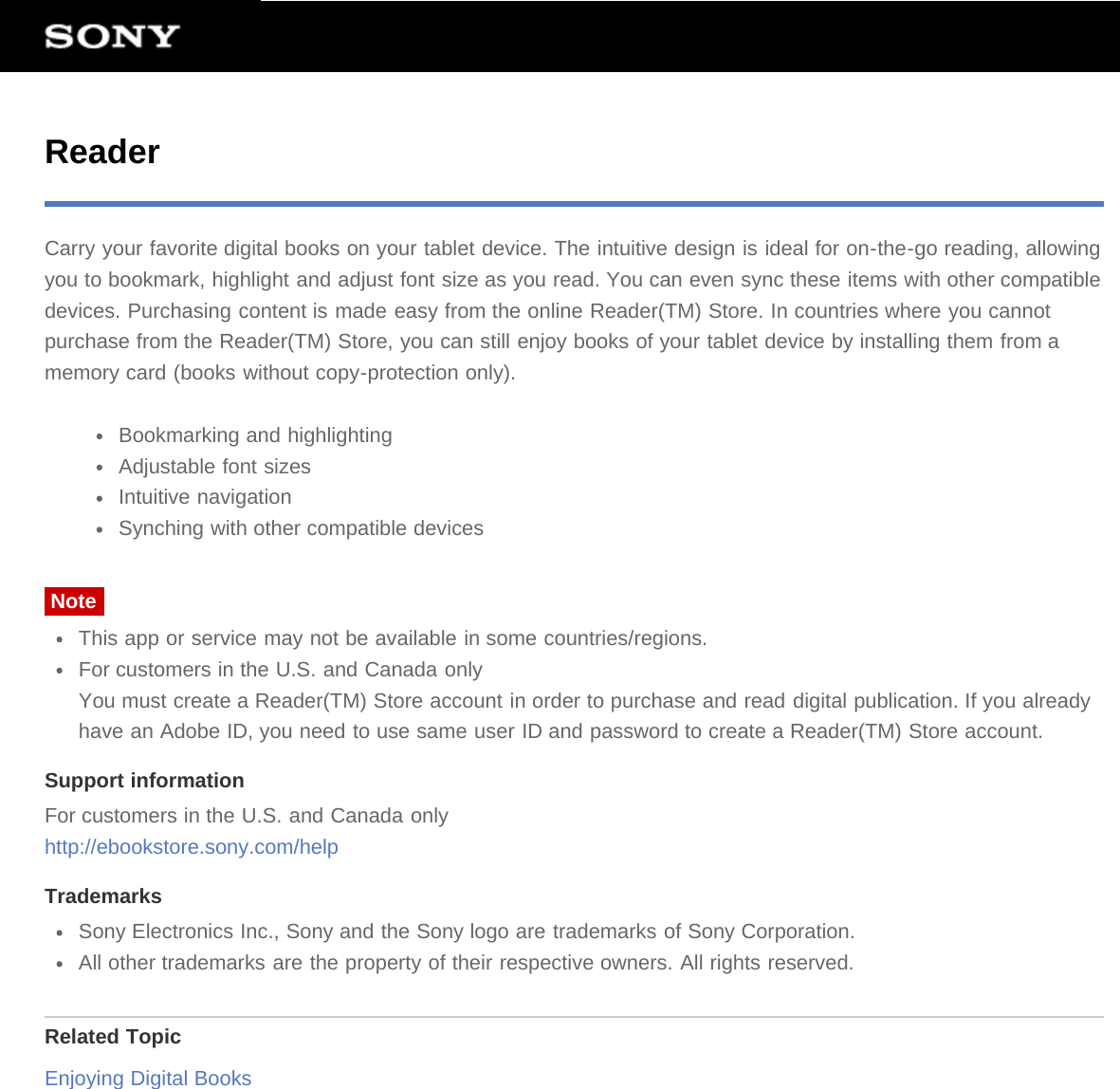 ReaderCarry your favorite digital books on your tablet device. The intuitive design is ideal for on-the-go reading, allowingyou to bookmark, highlight and adjust font size as you read. You can even sync these items with other compatibledevices. Purchasing content is made easy from the online Reader(TM) Store. In countries where you cannotpurchase from the Reader(TM) Store, you can still enjoy books of your tablet device by installing them from amemory card (books without copy-protection only).Bookmarking and highlightingAdjustable font sizesIntuitive navigationSynching with other compatible devicesNoteThis app or service may not be available in some countries/regions.For customers in the U.S. and Canada onlyYou must create a Reader(TM) Store account in order to purchase and read digital publication. If you alreadyhave an Adobe ID, you need to use same user ID and password to create a Reader(TM) Store account.Support informationFor customers in the U.S. and Canada onlyhttp://ebookstore.sony.com/helpTrademarksSony Electronics Inc., Sony and the Sony logo are trademarks of Sony Corporation.All other trademarks are the property of their respective owners. All rights reserved.Related TopicEnjoying Digital Books