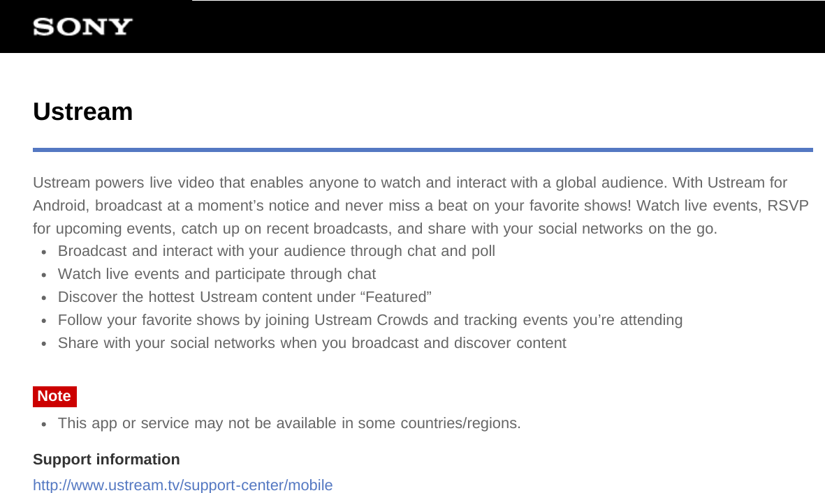 UstreamUstream powers live video that enables anyone to watch and interact with a global audience. With Ustream forAndroid, broadcast at a moment’s notice and never miss a beat on your favorite shows! Watch live events, RSVPfor upcoming events, catch up on recent broadcasts, and share with your social networks on the go.Broadcast and interact with your audience through chat and pollWatch live events and participate through chatDiscover the hottest Ustream content under “Featured”Follow your favorite shows by joining Ustream Crowds and tracking events you’re attendingShare with your social networks when you broadcast and discover contentNoteThis app or service may not be available in some countries/regions.Support informationhttp://www.ustream.tv/support-center/mobile