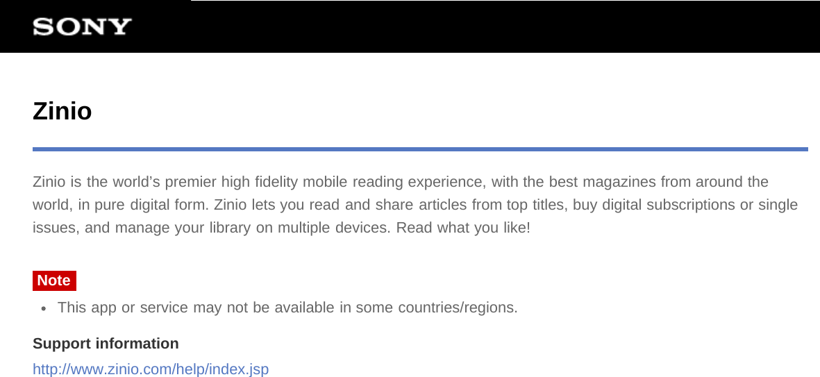 ZinioZinio is the world’s premier high fidelity mobile reading experience, with the best magazines from around theworld, in pure digital form. Zinio lets you read and share articles from top titles, buy digital subscriptions or singleissues, and manage your library on multiple devices. Read what you like!NoteThis app or service may not be available in some countries/regions.Support informationhttp://www.zinio.com/help/index.jsp