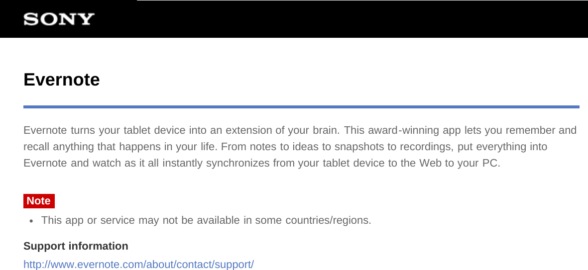 EvernoteEvernote turns your tablet device into an extension of your brain. This award-winning app lets you remember andrecall anything that happens in your life. From notes to ideas to snapshots to recordings, put everything intoEvernote and watch as it all instantly synchronizes from your tablet device to the Web to your PC.NoteThis app or service may not be available in some countries/regions.Support informationhttp://www.evernote.com/about/contact/support/