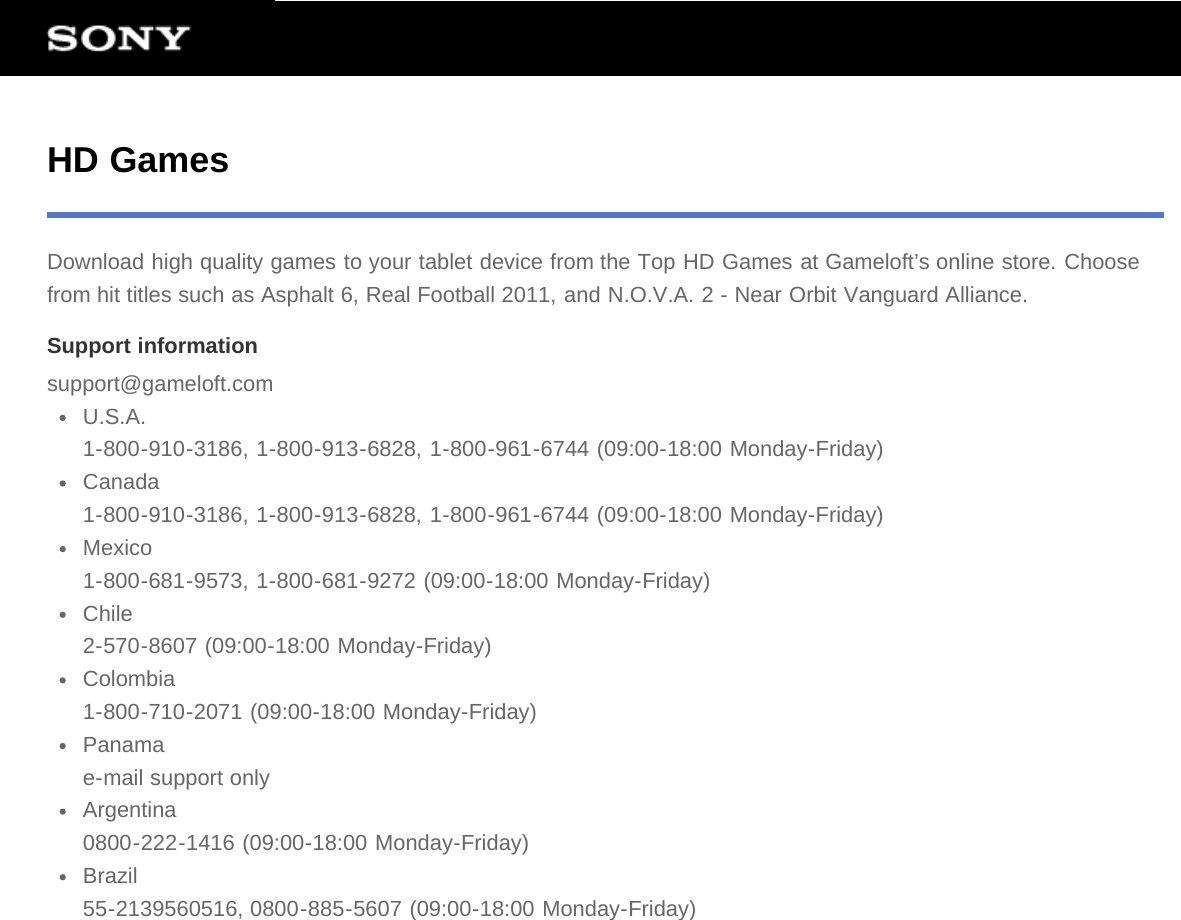 HD GamesDownload high quality games to your tablet device from the Top HD Games at Gameloft’s online store. Choosefrom hit titles such as Asphalt 6, Real Football 2011, and N.O.V.A. 2 - Near Orbit Vanguard Alliance.Support informationsupport@gameloft.comU.S.A.1-800-910-3186, 1-800-913-6828, 1-800-961-6744 (09:00-18:00 Monday-Friday)Canada1-800-910-3186, 1-800-913-6828, 1-800-961-6744 (09:00-18:00 Monday-Friday)Mexico1-800-681-9573, 1-800-681-9272 (09:00-18:00 Monday-Friday)Chile2-570-8607 (09:00-18:00 Monday-Friday)Colombia1-800-710-2071 (09:00-18:00 Monday-Friday)Panamae-mail support onlyArgentina0800-222-1416 (09:00-18:00 Monday-Friday)Brazil55-2139560516, 0800-885-5607 (09:00-18:00 Monday-Friday)