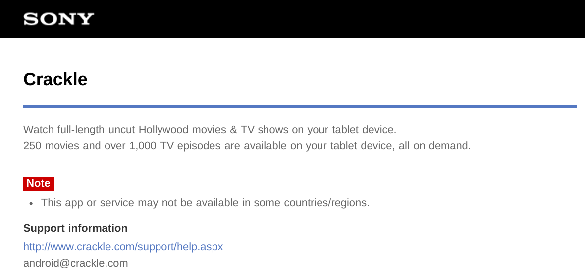 CrackleWatch full-length uncut Hollywood movies &amp; TV shows on your tablet device.250 movies and over 1,000 TV episodes are available on your tablet device, all on demand.NoteThis app or service may not be available in some countries/regions.Support informationhttp://www.crackle.com/support/help.aspxandroid@crackle.com